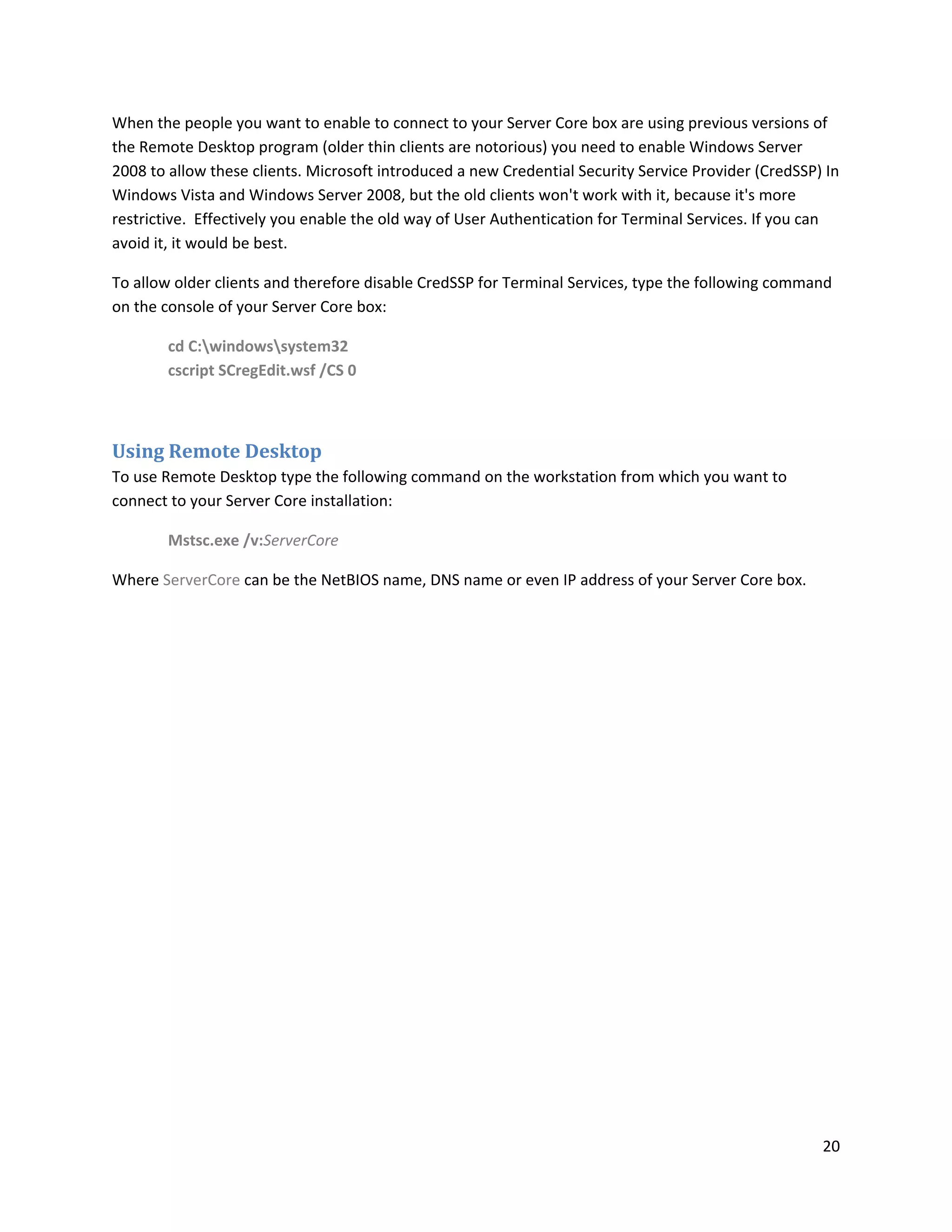 When the people you want to enable to connect to your Server Core box are using previous versions of
the Remote Desktop program (older thin clients are notorious) you need to enable Windows Server
2008 to allow these clients. Microsoft introduced a new Credential Security Service Provider (CredSSP) In
Windows Vista and Windows Server 2008, but the old clients won't work with it, because it's more
restrictive. Effectively you enable the old way of User Authentication for Terminal Services. If you can
avoid it, it would be best.

To allow older clients and therefore disable CredSSP for Terminal Services, type the following command
on the console of your Server Core box:

        cd C:windowssystem32
        cscript SCregEdit.wsf /CS 0



Using Remote Desktop
To use Remote Desktop type the following command on the workstation from which you want to
connect to your Server Core installation:

        Mstsc.exe /v:ServerCore

Where ServerCore can be the NetBIOS name, DNS name or even IP address of your Server Core box.




                                                                                                      20
 