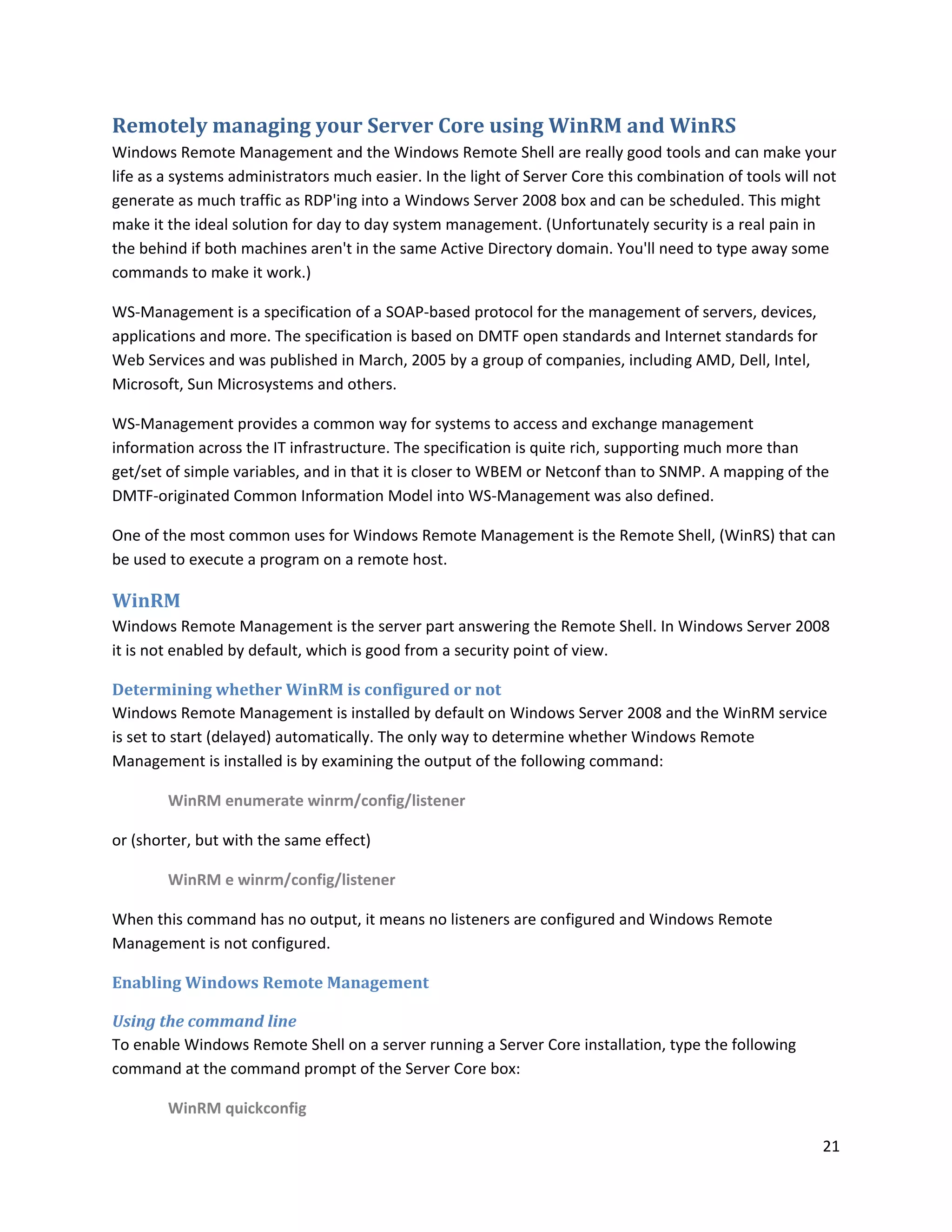 Remotely managing your Server Core using WinRM and WinRS
Windows Remote Management and the Windows Remote Shell are really good tools and can make your
life as a systems administrators much easier. In the light of Server Core this combination of tools will not
generate as much traffic as RDP'ing into a Windows Server 2008 box and can be scheduled. This might
make it the ideal solution for day to day system management. (Unfortunately security is a real pain in
the behind if both machines aren't in the same Active Directory domain. You'll need to type away some
commands to make it work.)

WS-Management is a specification of a SOAP-based protocol for the management of servers, devices,
applications and more. The specification is based on DMTF open standards and Internet standards for
Web Services and was published in March, 2005 by a group of companies, including AMD, Dell, Intel,
Microsoft, Sun Microsystems and others.

WS-Management provides a common way for systems to access and exchange management
information across the IT infrastructure. The specification is quite rich, supporting much more than
get/set of simple variables, and in that it is closer to WBEM or Netconf than to SNMP. A mapping of the
DMTF-originated Common Information Model into WS-Management was also defined.

One of the most common uses for Windows Remote Management is the Remote Shell, (WinRS) that can
be used to execute a program on a remote host.

WinRM
Windows Remote Management is the server part answering the Remote Shell. In Windows Server 2008
it is not enabled by default, which is good from a security point of view.

Determining whether WinRM is configured or not
Windows Remote Management is installed by default on Windows Server 2008 and the WinRM service
is set to start (delayed) automatically. The only way to determine whether Windows Remote
Management is installed is by examining the output of the following command:

        WinRM enumerate winrm/config/listener

or (shorter, but with the same effect)

        WinRM e winrm/config/listener

When this command has no output, it means no listeners are configured and Windows Remote
Management is not configured.

Enabling Windows Remote Management

Using the command line
To enable Windows Remote Shell on a server running a Server Core installation, type the following
command at the command prompt of the Server Core box:

        WinRM quickconfig

                                                                                                         21
 