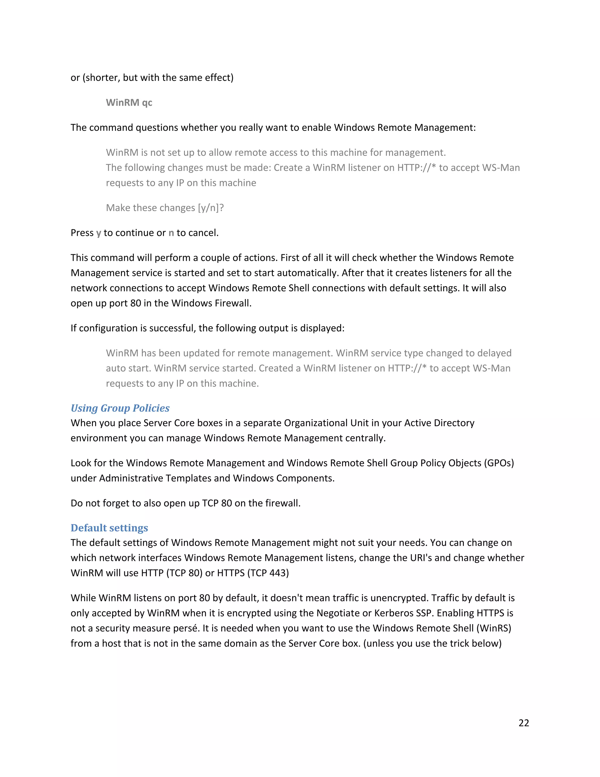 or (shorter, but with the same effect)

        WinRM qc

The command questions whether you really want to enable Windows Remote Management:

        WinRM is not set up to allow remote access to this machine for management.
        The following changes must be made: Create a WinRM listener on HTTP://* to accept WS-Man
        requests to any IP on this machine

        Make these changes [y/n]?

Press y to continue or n to cancel.

This command will perform a couple of actions. First of all it will check whether the Windows Remote
Management service is started and set to start automatically. After that it creates listeners for all the
network connections to accept Windows Remote Shell connections with default settings. It will also
open up port 80 in the Windows Firewall.

If configuration is successful, the following output is displayed:

        WinRM has been updated for remote management. WinRM service type changed to delayed
        auto start. WinRM service started. Created a WinRM listener on HTTP://* to accept WS-Man
        requests to any IP on this machine.

Using Group Policies
When you place Server Core boxes in a separate Organizational Unit in your Active Directory
environment you can manage Windows Remote Management centrally.

Look for the Windows Remote Management and Windows Remote Shell Group Policy Objects (GPOs)
under Administrative Templates and Windows Components.

Do not forget to also open up TCP 80 on the firewall.

Default settings
The default settings of Windows Remote Management might not suit your needs. You can change on
which network interfaces Windows Remote Management listens, change the URI's and change whether
WinRM will use HTTP (TCP 80) or HTTPS (TCP 443)

While WinRM listens on port 80 by default, it doesn't mean traffic is unencrypted. Traffic by default is
only accepted by WinRM when it is encrypted using the Negotiate or Kerberos SSP. Enabling HTTPS is
not a security measure persé. It is needed when you want to use the Windows Remote Shell (WinRS)
from a host that is not in the same domain as the Server Core box. (unless you use the trick below)




                                                                                                            22
 