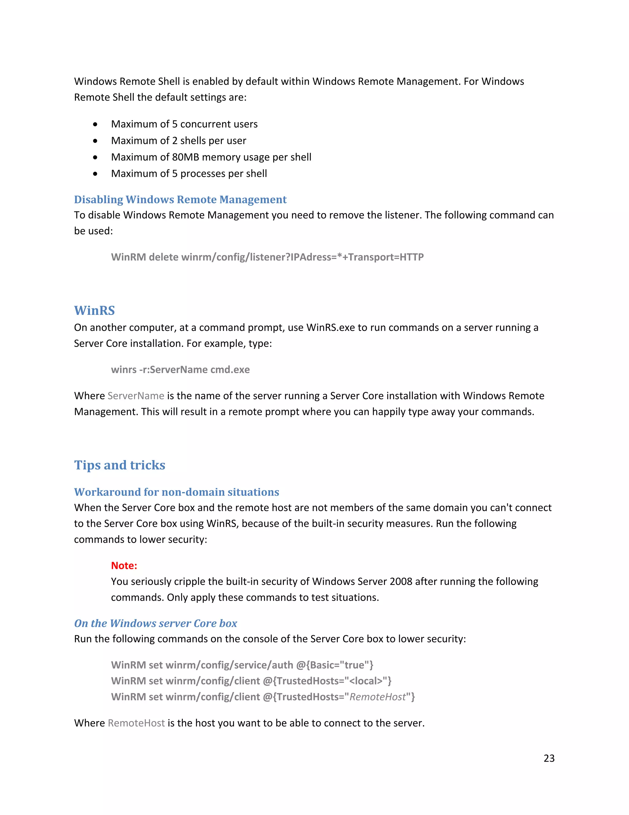Windows Remote Shell is enabled by default within Windows Remote Management. For Windows
Remote Shell the default settings are:

      Maximum of 5 concurrent users
      Maximum of 2 shells per user
      Maximum of 80MB memory usage per shell
      Maximum of 5 processes per shell

Disabling Windows Remote Management
To disable Windows Remote Management you need to remove the listener. The following command can
be used:

       WinRM delete winrm/config/listener?IPAdress=*+Transport=HTTP



WinRS
On another computer, at a command prompt, use WinRS.exe to run commands on a server running a
Server Core installation. For example, type:

       winrs -r:ServerName cmd.exe

Where ServerName is the name of the server running a Server Core installation with Windows Remote
Management. This will result in a remote prompt where you can happily type away your commands.



Tips and tricks
Workaround for non-domain situations
When the Server Core box and the remote host are not members of the same domain you can't connect
to the Server Core box using WinRS, because of the built-in security measures. Run the following
commands to lower security:

       Note:
       You seriously cripple the built-in security of Windows Server 2008 after running the following
       commands. Only apply these commands to test situations.

On the Windows server Core box
Run the following commands on the console of the Server Core box to lower security:

       WinRM set winrm/config/service/auth @{Basic="true"}
       WinRM set winrm/config/client @{TrustedHosts="<local>"}
       WinRM set winrm/config/client @{TrustedHosts="RemoteHost"}

Where RemoteHost is the host you want to be able to connect to the server.


                                                                                                        23
 