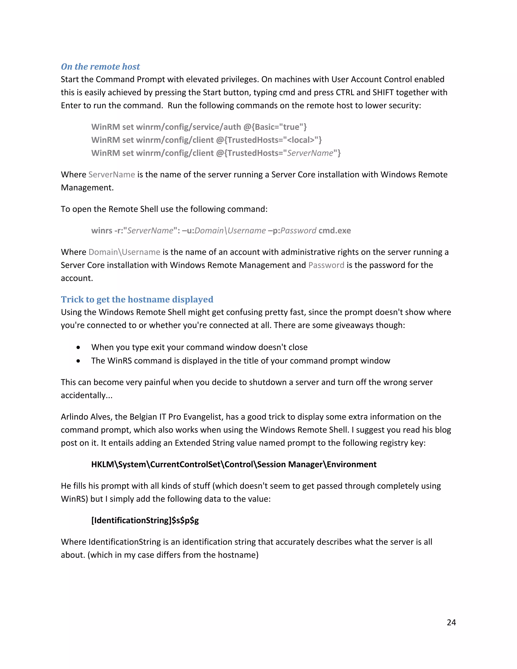 On the remote host
Start the Command Prompt with elevated privileges. On machines with User Account Control enabled
this is easily achieved by pressing the Start button, typing cmd and press CTRL and SHIFT together with
Enter to run the command. Run the following commands on the remote host to lower security:

        WinRM set winrm/config/service/auth @{Basic="true"}
        WinRM set winrm/config/client @{TrustedHosts="<local>"}
        WinRM set winrm/config/client @{TrustedHosts="ServerName"}

Where ServerName is the name of the server running a Server Core installation with Windows Remote
Management.

To open the Remote Shell use the following command:

        winrs -r:"ServerName": –u:DomainUsername –p:Password cmd.exe

Where DomainUsername is the name of an account with administrative rights on the server running a
Server Core installation with Windows Remote Management and Password is the password for the
account.

Trick to get the hostname displayed
Using the Windows Remote Shell might get confusing pretty fast, since the prompt doesn't show where
you're connected to or whether you're connected at all. There are some giveaways though:

       When you type exit your command window doesn't close
       The WinRS command is displayed in the title of your command prompt window

This can become very painful when you decide to shutdown a server and turn off the wrong server
accidentally...

Arlindo Alves, the Belgian IT Pro Evangelist, has a good trick to display some extra information on the
command prompt, which also works when using the Windows Remote Shell. I suggest you read his blog
post on it. It entails adding an Extended String value named prompt to the following registry key:

        HKLMSystemCurrentControlSetControlSession ManagerEnvironment

He fills his prompt with all kinds of stuff (which doesn't seem to get passed through completely using
WinRS) but I simply add the following data to the value:

        [IdentificationString]$s$p$g

Where IdentificationString is an identification string that accurately describes what the server is all
about. (which in my case differs from the hostname)




                                                                                                          24
 