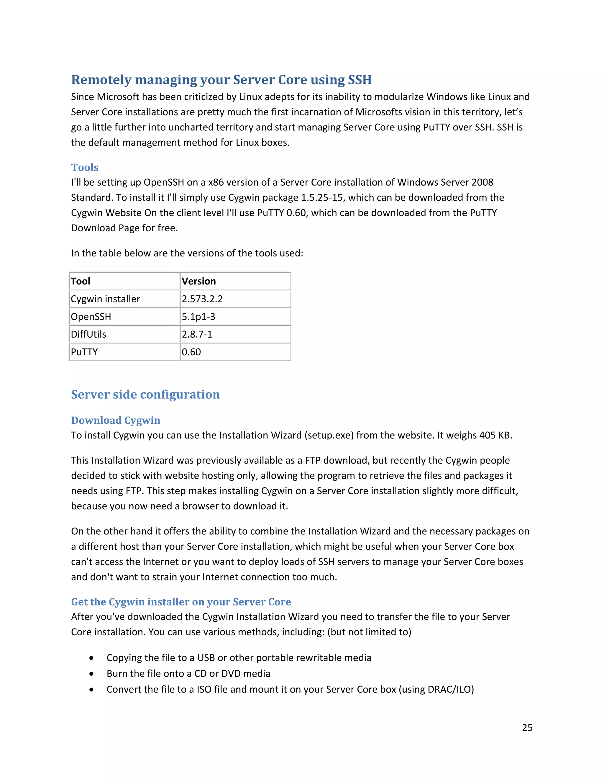 Remotely managing your Server Core using SSH
Since Microsoft has been criticized by Linux adepts for its inability to modularize Windows like Linux and
Server Core installations are pretty much the first incarnation of Microsofts vision in this territory, let’s
go a little further into uncharted territory and start managing Server Core using PuTTY over SSH. SSH is
the default management method for Linux boxes.

Tools
I'll be setting up OpenSSH on a x86 version of a Server Core installation of Windows Server 2008
Standard. To install it I'll simply use Cygwin package 1.5.25-15, which can be downloaded from the
Cygwin Website On the client level I'll use PuTTY 0.60, which can be downloaded from the PuTTY
Download Page for free.

In the table below are the versions of the tools used:

Tool                         Version
Cygwin installer             2.573.2.2
OpenSSH                      5.1p1-3
DiffUtils                    2.8.7-1
PuTTY                        0.60


Server side configuration
Download Cygwin
To install Cygwin you can use the Installation Wizard (setup.exe) from the website. It weighs 405 KB.

This Installation Wizard was previously available as a FTP download, but recently the Cygwin people
decided to stick with website hosting only, allowing the program to retrieve the files and packages it
needs using FTP. This step makes installing Cygwin on a Server Core installation slightly more difficult,
because you now need a browser to download it.

On the other hand it offers the ability to combine the Installation Wizard and the necessary packages on
a different host than your Server Core installation, which might be useful when your Server Core box
can't access the Internet or you want to deploy loads of SSH servers to manage your Server Core boxes
and don't want to strain your Internet connection too much.

Get the Cygwin installer on your Server Core
After you've downloaded the Cygwin Installation Wizard you need to transfer the file to your Server
Core installation. You can use various methods, including: (but not limited to)

           Copying the file to a USB or other portable rewritable media
           Burn the file onto a CD or DVD media
           Convert the file to a ISO file and mount it on your Server Core box (using DRAC/ILO)


                                                                                                            25
 