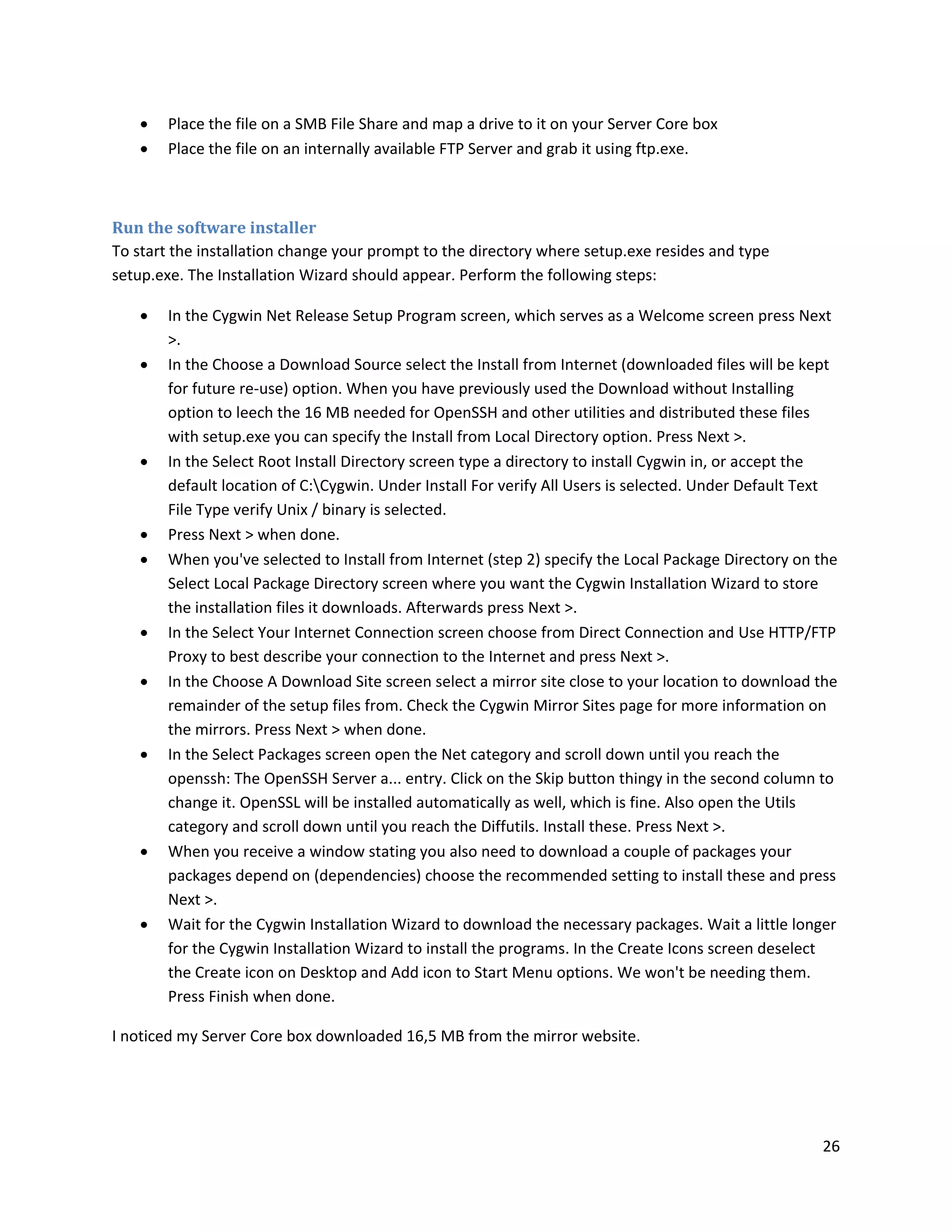    Place the file on a SMB File Share and map a drive to it on your Server Core box
       Place the file on an internally available FTP Server and grab it using ftp.exe.



Run the software installer
To start the installation change your prompt to the directory where setup.exe resides and type
setup.exe. The Installation Wizard should appear. Perform the following steps:

       In the Cygwin Net Release Setup Program screen, which serves as a Welcome screen press Next
        >.
       In the Choose a Download Source select the Install from Internet (downloaded files will be kept
        for future re-use) option. When you have previously used the Download without Installing
        option to leech the 16 MB needed for OpenSSH and other utilities and distributed these files
        with setup.exe you can specify the Install from Local Directory option. Press Next >.
       In the Select Root Install Directory screen type a directory to install Cygwin in, or accept the
        default location of C:Cygwin. Under Install For verify All Users is selected. Under Default Text
        File Type verify Unix / binary is selected.
       Press Next > when done.
       When you've selected to Install from Internet (step 2) specify the Local Package Directory on the
        Select Local Package Directory screen where you want the Cygwin Installation Wizard to store
        the installation files it downloads. Afterwards press Next >.
       In the Select Your Internet Connection screen choose from Direct Connection and Use HTTP/FTP
        Proxy to best describe your connection to the Internet and press Next >.
       In the Choose A Download Site screen select a mirror site close to your location to download the
        remainder of the setup files from. Check the Cygwin Mirror Sites page for more information on
        the mirrors. Press Next > when done.
       In the Select Packages screen open the Net category and scroll down until you reach the
        openssh: The OpenSSH Server a... entry. Click on the Skip button thingy in the second column to
        change it. OpenSSL will be installed automatically as well, which is fine. Also open the Utils
        category and scroll down until you reach the Diffutils. Install these. Press Next >.
       When you receive a window stating you also need to download a couple of packages your
        packages depend on (dependencies) choose the recommended setting to install these and press
        Next >.
       Wait for the Cygwin Installation Wizard to download the necessary packages. Wait a little longer
        for the Cygwin Installation Wizard to install the programs. In the Create Icons screen deselect
        the Create icon on Desktop and Add icon to Start Menu options. We won't be needing them.
        Press Finish when done.

I noticed my Server Core box downloaded 16,5 MB from the mirror website.




                                                                                                      26
 