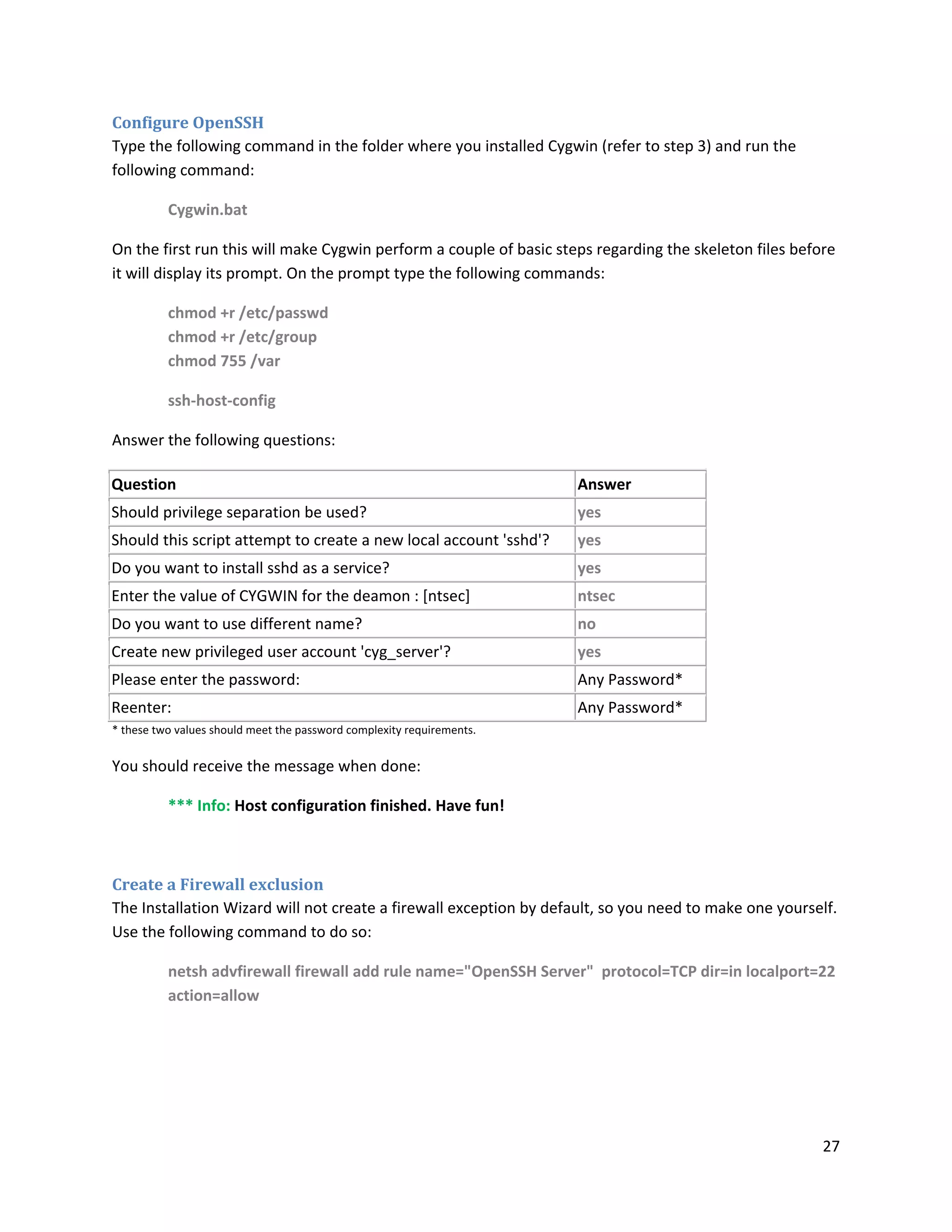 Configure OpenSSH
Type the following command in the folder where you installed Cygwin (refer to step 3) and run the
following command:

          Cygwin.bat

On the first run this will make Cygwin perform a couple of basic steps regarding the skeleton files before
it will display its prompt. On the prompt type the following commands:

          chmod +r /etc/passwd
          chmod +r /etc/group
          chmod 755 /var

          ssh-host-config

Answer the following questions:

Question                                                               Answer
Should privilege separation be used?                                   yes
Should this script attempt to create a new local account 'sshd'?       yes
Do you want to install sshd as a service?                              yes
Enter the value of CYGWIN for the deamon : [ntsec]                     ntsec
Do you want to use different name?                                     no
Create new privileged user account 'cyg_server'?                       yes
Please enter the password:                                             Any Password*
Reenter:                                                               Any Password*
* these two values should meet the password complexity requirements.


You should receive the message when done:

          *** Info: Host configuration finished. Have fun!



Create a Firewall exclusion
The Installation Wizard will not create a firewall exception by default, so you need to make one yourself.
Use the following command to do so:

          netsh advfirewall firewall add rule name="OpenSSH Server" protocol=TCP dir=in localport=22
          action=allow




                                                                                                        27
 