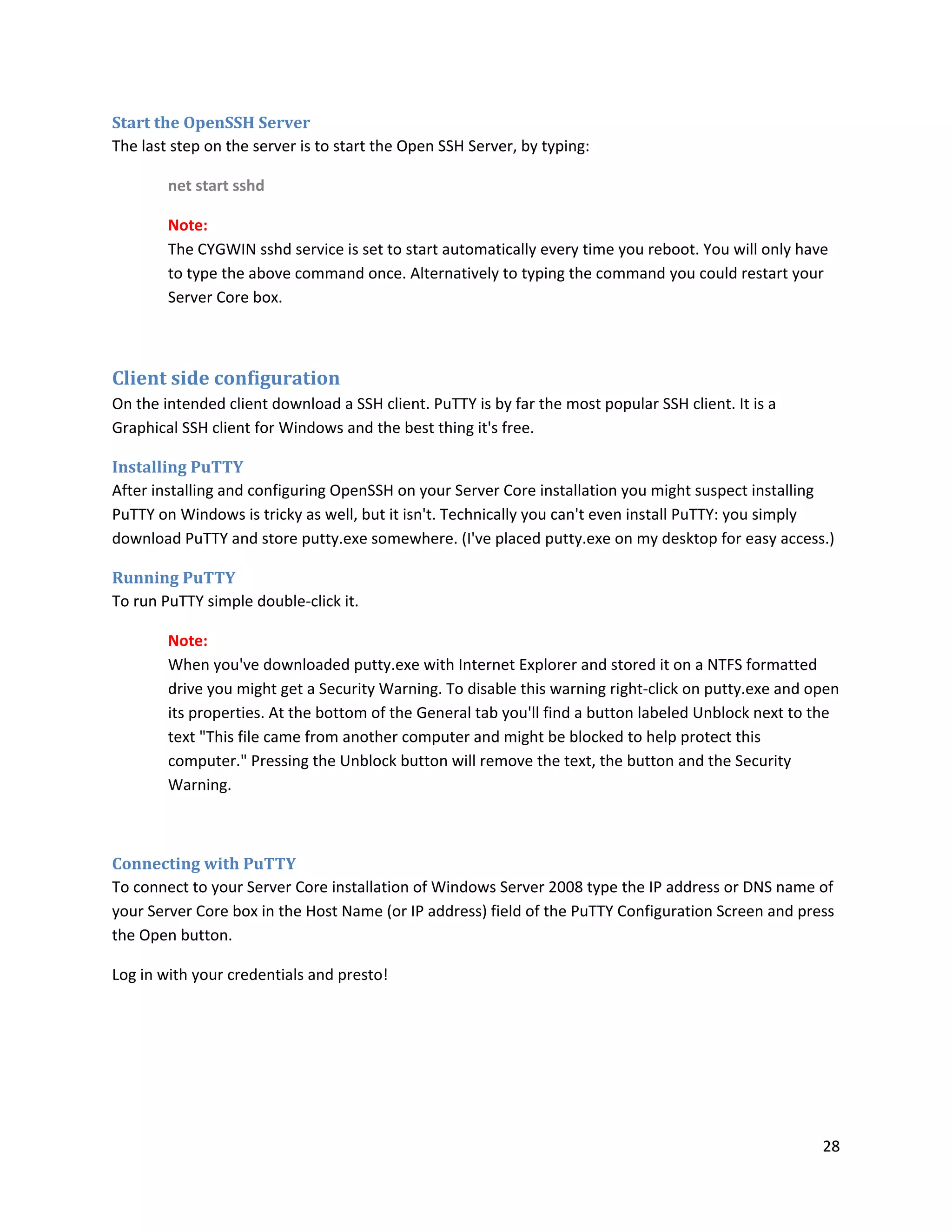 Start the OpenSSH Server
The last step on the server is to start the Open SSH Server, by typing:

        net start sshd

        Note:
        The CYGWIN sshd service is set to start automatically every time you reboot. You will only have
        to type the above command once. Alternatively to typing the command you could restart your
        Server Core box.



Client side configuration
On the intended client download a SSH client. PuTTY is by far the most popular SSH client. It is a
Graphical SSH client for Windows and the best thing it's free.

Installing PuTTY
After installing and configuring OpenSSH on your Server Core installation you might suspect installing
PuTTY on Windows is tricky as well, but it isn't. Technically you can't even install PuTTY: you simply
download PuTTY and store putty.exe somewhere. (I've placed putty.exe on my desktop for easy access.)

Running PuTTY
To run PuTTY simple double-click it.

        Note:
        When you've downloaded putty.exe with Internet Explorer and stored it on a NTFS formatted
        drive you might get a Security Warning. To disable this warning right-click on putty.exe and open
        its properties. At the bottom of the General tab you'll find a button labeled Unblock next to the
        text "This file came from another computer and might be blocked to help protect this
        computer." Pressing the Unblock button will remove the text, the button and the Security
        Warning.



Connecting with PuTTY
To connect to your Server Core installation of Windows Server 2008 type the IP address or DNS name of
your Server Core box in the Host Name (or IP address) field of the PuTTY Configuration Screen and press
the Open button.

Log in with your credentials and presto!




                                                                                                      28
 