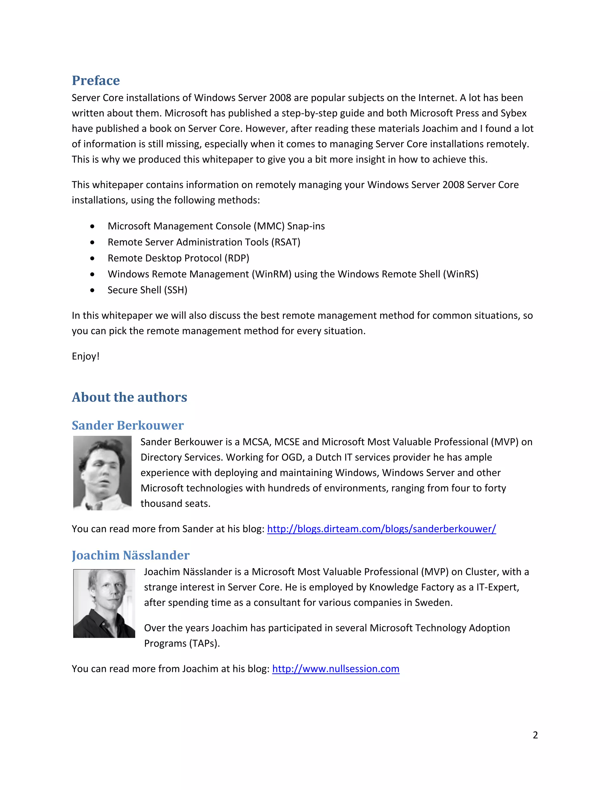 Preface
Server Core installations of Windows Server 2008 are popular subjects on the Internet. A lot has been
written about them. Microsoft has published a step-by-step guide and both Microsoft Press and Sybex
have published a book on Server Core. However, after reading these materials Joachim and I found a lot
of information is still missing, especially when it comes to managing Server Core installations remotely.
This is why we produced this whitepaper to give you a bit more insight in how to achieve this.

This whitepaper contains information on remotely managing your Windows Server 2008 Server Core
installations, using the following methods:

        Microsoft Management Console (MMC) Snap-ins
        Remote Server Administration Tools (RSAT)
        Remote Desktop Protocol (RDP)
        Windows Remote Management (WinRM) using the Windows Remote Shell (WinRS)
        Secure Shell (SSH)

In this whitepaper we will also discuss the best remote management method for common situations, so
you can pick the remote management method for every situation.

Enjoy!


About the authors
Sander Berkouwer
               Sander Berkouwer is a MCSA, MCSE and Microsoft Most Valuable Professional (MVP) on
               Directory Services. Working for OGD, a Dutch IT services provider he has ample
               experience with deploying and maintaining Windows, Windows Server and other
               Microsoft technologies with hundreds of environments, ranging from four to forty
               thousand seats.

You can read more from Sander at his blog: http://blogs.dirteam.com/blogs/sanderberkouwer/

Joachim Nässlander
                Joachim Nässlander is a Microsoft Most Valuable Professional (MVP) on Cluster, with a
                strange interest in Server Core. He is employed by Knowledge Factory as a IT-Expert,
                after spending time as a consultant for various companies in Sweden.

                Over the years Joachim has participated in several Microsoft Technology Adoption
                Programs (TAPs).

You can read more from Joachim at his blog: http://www.nullsession.com




                                                                                                        2
 