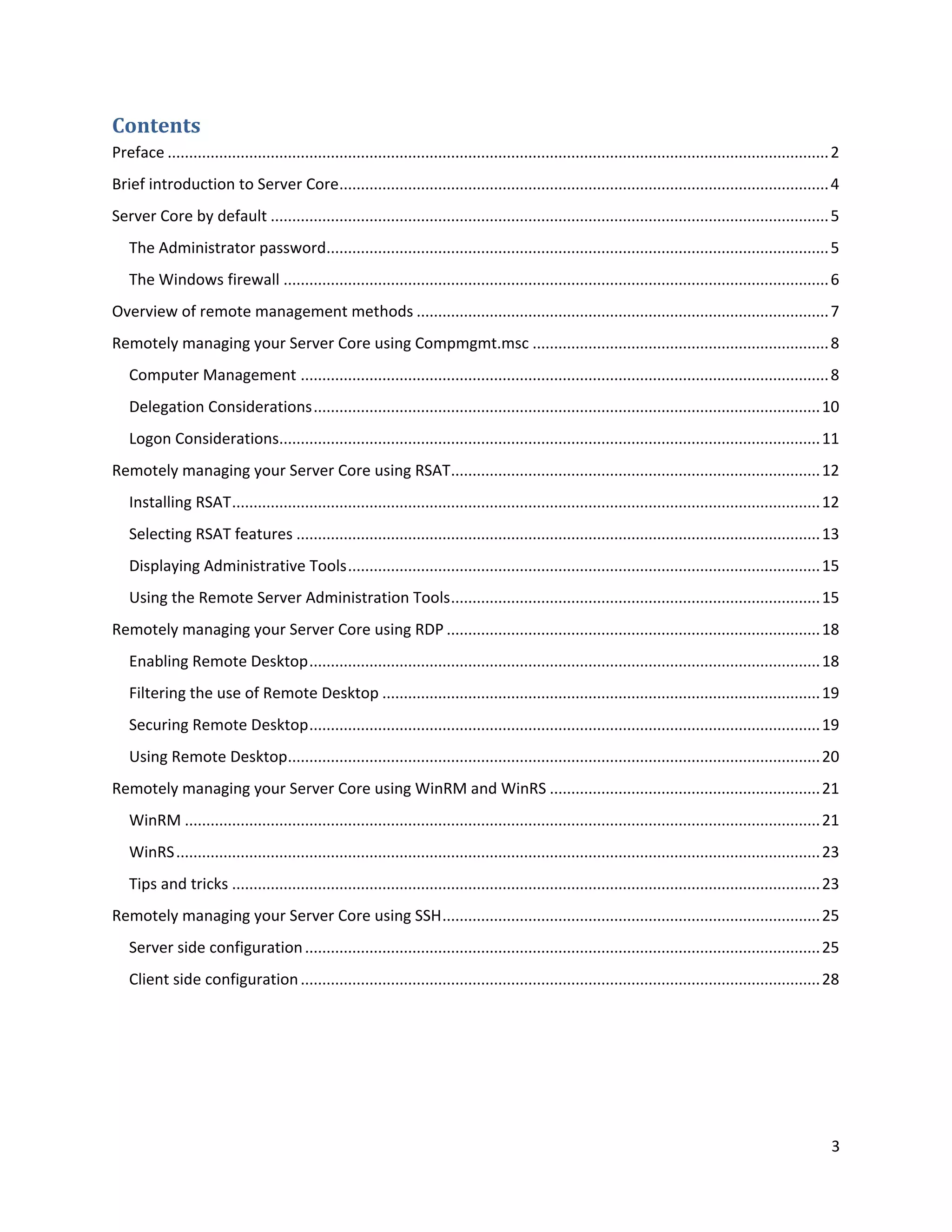 Contents
Preface .......................................................................................................................................................... 2
Brief introduction to Server Core.................................................................................................................. 4
Server Core by default .................................................................................................................................. 5
   The Administrator password..................................................................................................................... 5
   The Windows firewall ............................................................................................................................... 6
Overview of remote management methods ................................................................................................ 7
Remotely managing your Server Core using Compmgmt.msc ..................................................................... 8
   Computer Management ........................................................................................................................... 8
   Delegation Considerations ...................................................................................................................... 10
   Logon Considerations.............................................................................................................................. 11
Remotely managing your Server Core using RSAT...................................................................................... 12
   Installing RSAT ......................................................................................................................................... 12
   Selecting RSAT features .......................................................................................................................... 13
   Displaying Administrative Tools .............................................................................................................. 15
   Using the Remote Server Administration Tools ...................................................................................... 15
Remotely managing your Server Core using RDP ....................................................................................... 18
   Enabling Remote Desktop ....................................................................................................................... 18
   Filtering the use of Remote Desktop ...................................................................................................... 19
   Securing Remote Desktop ....................................................................................................................... 19
   Using Remote Desktop............................................................................................................................ 20
Remotely managing your Server Core using WinRM and WinRS ............................................................... 21
   WinRM .................................................................................................................................................... 21
   WinRS ...................................................................................................................................................... 23
   Tips and tricks ......................................................................................................................................... 23
Remotely managing your Server Core using SSH ........................................................................................ 25
   Server side configuration ........................................................................................................................ 25
   Client side configuration ......................................................................................................................... 28




                                                                                                                                                                  3
 