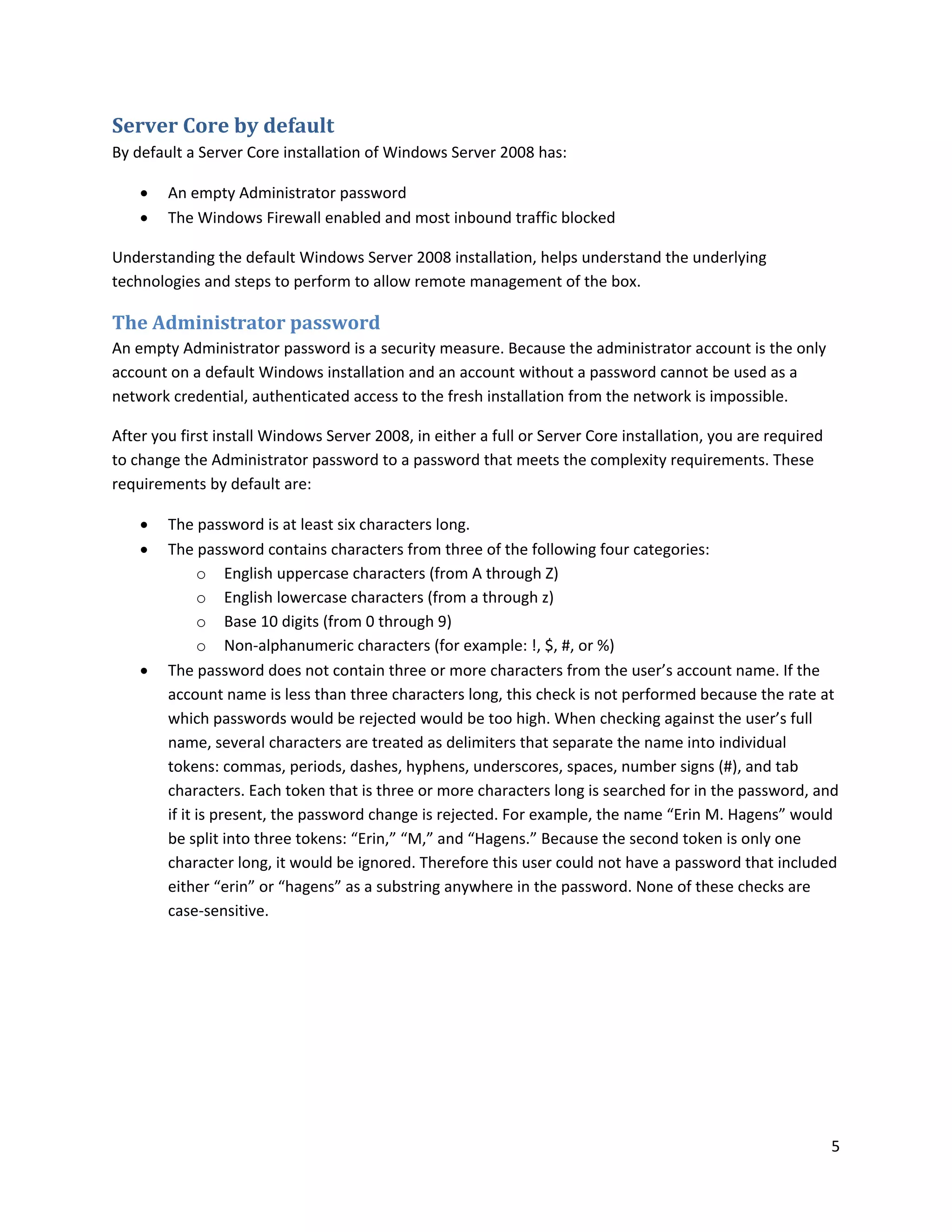 Server Core by default
By default a Server Core installation of Windows Server 2008 has:

       An empty Administrator password
       The Windows Firewall enabled and most inbound traffic blocked

Understanding the default Windows Server 2008 installation, helps understand the underlying
technologies and steps to perform to allow remote management of the box.

The Administrator password
An empty Administrator password is a security measure. Because the administrator account is the only
account on a default Windows installation and an account without a password cannot be used as a
network credential, authenticated access to the fresh installation from the network is impossible.

After you first install Windows Server 2008, in either a full or Server Core installation, you are required
to change the Administrator password to a password that meets the complexity requirements. These
requirements by default are:

       The password is at least six characters long.
       The password contains characters from three of the following four categories:
              o English uppercase characters (from A through Z)
              o English lowercase characters (from a through z)
              o Base 10 digits (from 0 through 9)
              o Non-alphanumeric characters (for example: !, $, #, or %)
       The password does not contain three or more characters from the user’s account name. If the
        account name is less than three characters long, this check is not performed because the rate at
        which passwords would be rejected would be too high. When checking against the user’s full
        name, several characters are treated as delimiters that separate the name into individual
        tokens: commas, periods, dashes, hyphens, underscores, spaces, number signs (#), and tab
        characters. Each token that is three or more characters long is searched for in the password, and
        if it is present, the password change is rejected. For example, the name “Erin M. Hagens” would
        be split into three tokens: “Erin,” “M,” and “Hagens.” Because the second token is only one
        character long, it would be ignored. Therefore this user could not have a password that included
        either “erin” or “hagens” as a substring anywhere in the password. None of these checks are
        case-sensitive.




                                                                                                              5
 