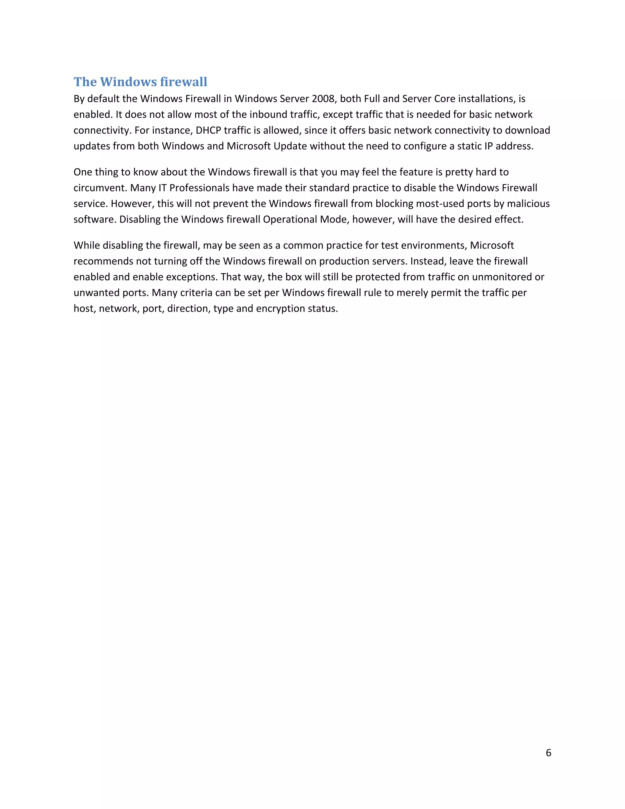 The Windows firewall
By default the Windows Firewall in Windows Server 2008, both Full and Server Core installations, is
enabled. It does not allow most of the inbound traffic, except traffic that is needed for basic network
connectivity. For instance, DHCP traffic is allowed, since it offers basic network connectivity to download
updates from both Windows and Microsoft Update without the need to configure a static IP address.

One thing to know about the Windows firewall is that you may feel the feature is pretty hard to
circumvent. Many IT Professionals have made their standard practice to disable the Windows Firewall
service. However, this will not prevent the Windows firewall from blocking most-used ports by malicious
software. Disabling the Windows firewall Operational Mode, however, will have the desired effect.

While disabling the firewall, may be seen as a common practice for test environments, Microsoft
recommends not turning off the Windows firewall on production servers. Instead, leave the firewall
enabled and enable exceptions. That way, the box will still be protected from traffic on unmonitored or
unwanted ports. Many criteria can be set per Windows firewall rule to merely permit the traffic per
host, network, port, direction, type and encryption status.




                                                                                                          6
 