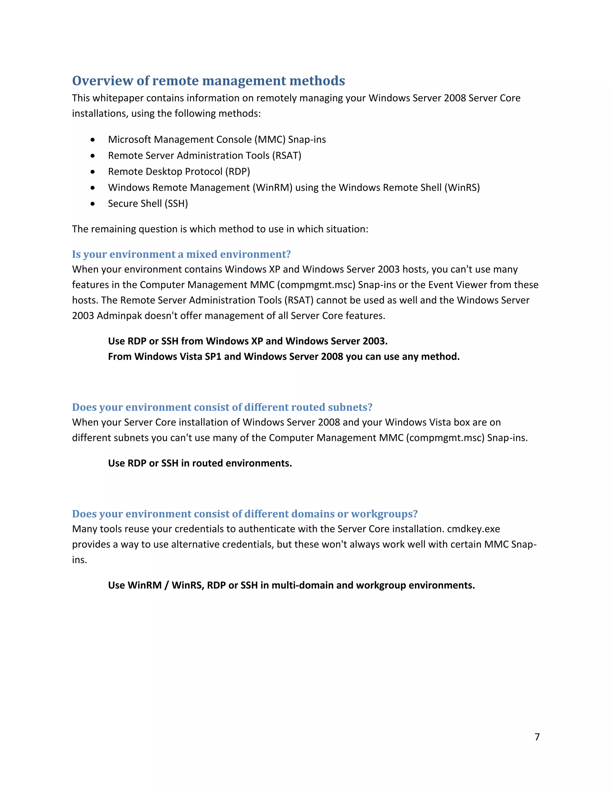 Overview of remote management methods
This whitepaper contains information on remotely managing your Windows Server 2008 Server Core
installations, using the following methods:

      Microsoft Management Console (MMC) Snap-ins
      Remote Server Administration Tools (RSAT)
      Remote Desktop Protocol (RDP)
      Windows Remote Management (WinRM) using the Windows Remote Shell (WinRS)
      Secure Shell (SSH)

The remaining question is which method to use in which situation:

Is your environment a mixed environment?
When your environment contains Windows XP and Windows Server 2003 hosts, you can't use many
features in the Computer Management MMC (compmgmt.msc) Snap-ins or the Event Viewer from these
hosts. The Remote Server Administration Tools (RSAT) cannot be used as well and the Windows Server
2003 Adminpak doesn't offer management of all Server Core features.

       Use RDP or SSH from Windows XP and Windows Server 2003.
       From Windows Vista SP1 and Windows Server 2008 you can use any method.



Does your environment consist of different routed subnets?
When your Server Core installation of Windows Server 2008 and your Windows Vista box are on
different subnets you can't use many of the Computer Management MMC (compmgmt.msc) Snap-ins.

       Use RDP or SSH in routed environments.



Does your environment consist of different domains or workgroups?
Many tools reuse your credentials to authenticate with the Server Core installation. cmdkey.exe
provides a way to use alternative credentials, but these won't always work well with certain MMC Snap-
ins.

       Use WinRM / WinRS, RDP or SSH in multi-domain and workgroup environments.




                                                                                                     7
 