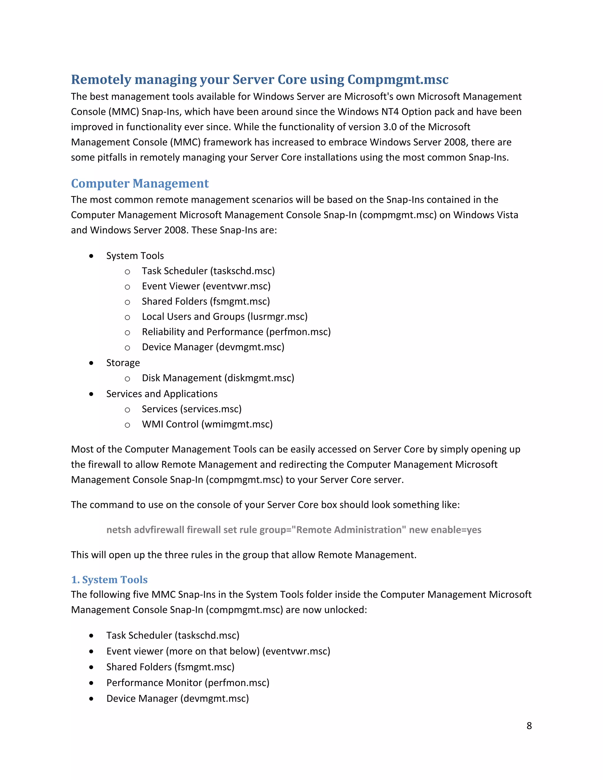 Remotely managing your Server Core using Compmgmt.msc
The best management tools available for Windows Server are Microsoft's own Microsoft Management
Console (MMC) Snap-Ins, which have been around since the Windows NT4 Option pack and have been
improved in functionality ever since. While the functionality of version 3.0 of the Microsoft
Management Console (MMC) framework has increased to embrace Windows Server 2008, there are
some pitfalls in remotely managing your Server Core installations using the most common Snap-Ins.

Computer Management
The most common remote management scenarios will be based on the Snap-Ins contained in the
Computer Management Microsoft Management Console Snap-In (compmgmt.msc) on Windows Vista
and Windows Server 2008. These Snap-Ins are:

      System Tools
           o Task Scheduler (taskschd.msc)
           o Event Viewer (eventvwr.msc)
           o Shared Folders (fsmgmt.msc)
           o Local Users and Groups (lusrmgr.msc)
           o Reliability and Performance (perfmon.msc)
           o Device Manager (devmgmt.msc)
      Storage
           o Disk Management (diskmgmt.msc)
      Services and Applications
           o Services (services.msc)
           o WMI Control (wmimgmt.msc)

Most of the Computer Management Tools can be easily accessed on Server Core by simply opening up
the firewall to allow Remote Management and redirecting the Computer Management Microsoft
Management Console Snap-In (compmgmt.msc) to your Server Core server.

The command to use on the console of your Server Core box should look something like:

       netsh advfirewall firewall set rule group="Remote Administration" new enable=yes

This will open up the three rules in the group that allow Remote Management.

1. System Tools
The following five MMC Snap-Ins in the System Tools folder inside the Computer Management Microsoft
Management Console Snap-In (compmgmt.msc) are now unlocked:

      Task Scheduler (taskschd.msc)
      Event viewer (more on that below) (eventvwr.msc)
      Shared Folders (fsmgmt.msc)
      Performance Monitor (perfmon.msc)
      Device Manager (devmgmt.msc)

                                                                                                    8
 