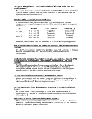 Can I install VMware Server 2 on a core installation of Windows Server 2008 host
operating system?
   No, VMware Server 2 can only be installed on a full installation of Windows Server 2008 host
   operating system. However, both core and full installations of Windows Server 2008 are
   supported as guest operating systems.


What does 64-bit operating system support mean?
   It means that 64-bit guest operating systems will run on supported 64-bit hardware,
   independent of the type of host operating system. Refer to the following table for supported
   combinations.
      CPU                Host OS               32-bit Guest OS             64-bit Guest OS
                      32-bit Host OS              Supported                  Unsupported
   32-bit CPU
                      64-bit Host OS             Unsupported                 Unsupported
                      32-bit Host OS              Supported                   Supported
   64-bit CPU
                      64-bit Host OS              Supported                   Supported

   In addition, VMware Server 2 will also run natively on 64-bit Linux host operating systems.

What browsers are supported for the VMware Infrastructure Web Access management
interface?
   On both Windows and Linux, Mozilla Firefox 2 and 3 are supported. Additionally on Windows,
   Microsoft Internet Explorer 6 and 7 are also supported, but Internet Explorer 7 is
   recommended.


I am familiar with managing VMware Server using the VMware Server Console. Will I
be able to manage VMware Server 2 with the same VMware Server 1.0.x Server
Console?
   The VMware Infrastructure Web Access management interface in Server 2 replaces the
   VMware Server Console in Server 1.0.x. The VMware Infrastructure Web Access
   management interface provides a simple, flexible, intuitive and productive management
   experience for both local and remote management and monitoring.


Can I use VMware Infrastructure Client to manage Server 2 hosts?
   Limited testing has been done with VMware Infrastructure Client 2.5.0 managing Server 2
   hosts. At this point, it is highly recommended that Server 2 hosts be managed using the
   VMware Infrastructure Web Access management interface.


Can I manage VMware Server 2 release using an existing or new version of Virtual
Center?
   No, VMware Server 2 cannot be managed by VirtualCenter for VMware Server, or
   VirtualCenter 2.5. There are no centralized (multi-host) management options available for
   VMware Server 2.

What version of VirtualCenter will support VMware Server 2?
  There are currently no plans to add VirtualCenter support for VMware Server 2. Customers
  looking for a centralized management option should use VMware ESXi (our free hypervisor
  virtualization solution) or VMware Infrastructure.
 