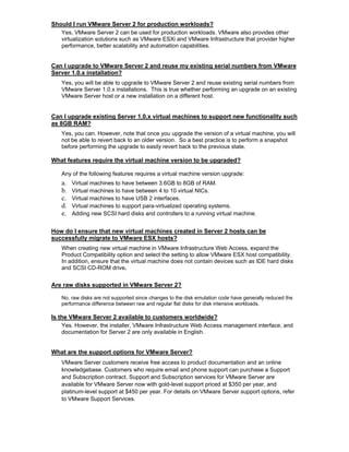 Should I run VMware Server 2 for production workloads?
   Yes, VMware Server 2 can be used for production workloads. VMware also provides other
   virtualization solutions such as VMware ESXi and VMware Infrastructure that provider higher
   performance, better scalability and automation capabilities.


Can I upgrade to VMware Server 2 and reuse my existing serial numbers from VMware
Server 1.0.x installation?
   Yes, you will be able to upgrade to VMware Server 2 and reuse existing serial numbers from
   VMware Server 1.0.x installations. This is true whether performing an upgrade on an existing
   VMware Server host or a new installation on a different host.


Can I upgrade existing Server 1.0.x virtual machines to support new functionality such
as 8GB RAM?
   Yes, you can. However, note that once you upgrade the version of a virtual machine, you will
   not be able to revert back to an older version. So a best practice is to perform a snapshot
   before performing the upgrade to easily revert back to the previous state.

What features require the virtual machine version to be upgraded?

   Any of the following features requires a virtual machine version upgrade:
   a.   Virtual machines to have between 3.6GB to 8GB of RAM.
   b.   Virtual machines to have between 4 to 10 virtual NICs.
   c.   Virtual machines to have USB 2 interfaces.
   d.   Virtual machines to support para-virtualized operating systems.
   e.   Adding new SCSI hard disks and controllers to a running virtual machine.


How do I ensure that new virtual machines created in Server 2 hosts can be
successfully migrate to VMware ESX hosts?
   When creating new virtual machine in VMware Infrastructure Web Access, expand the
   Product Compatibility option and select the setting to allow VMware ESX host compatibility.
   In addition, ensure that the virtual machine does not contain devices such as IDE hard disks
   and SCSI CD-ROM drive.


Are raw disks supported in VMware Server 2?

   No, raw disks are not supported since changes to the disk emulation code have generally reduced the
   performance difference between raw and regular flat disks for disk intensive workloads.

Is the VMware Server 2 available to customers worldwide?
    Yes. However, the installer, VMware Infrastructure Web Access management interface, and
    documentation for Server 2 are only available in English.


What are the support options for VMware Server?
   VMware Server customers receive free access to product documentation and an online
   knowledgebase. Customers who require email and phone support can purchase a Support
   and Subscription contract. Support and Subscription services for VMware Server are
   available for VMware Server now with gold-level support priced at $350 per year, and
   platinum-level support at $450 per year. For details on VMware Server support options, refer
   to VMware Support Services.
 