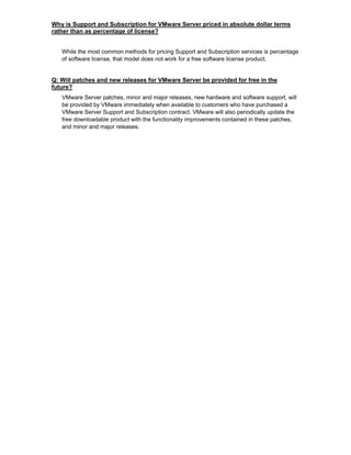 Why is Support and Subscription for VMware Server priced in absolute dollar terms
rather than as percentage of license?


   While the most common methods for pricing Support and Subscription services is percentage
   of software license, that model does not work for a free software license product.


Q: Will patches and new releases for VMware Server be provided for free in the
future?
   VMware Server patches, minor and major releases, new hardware and software support, will
   be provided by VMware immediately when available to customers who have purchased a
   VMware Server Support and Subscription contract. VMware will also periodically update the
   free downloadable product with the functionality improvements contained in these patches,
   and minor and major releases.
 