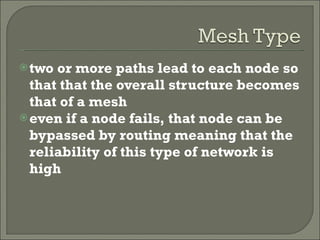 two or more paths lead to each node so that that the overall structure becomes that of a mesh even if a node fails, that node can be bypassed by routing meaning that the reliability of this type of network is high 
