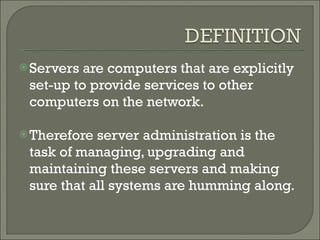 Servers are computers that are explicitly set-up to provide services to other computers on the network.  Therefore server administration is the task of managing, upgrading and maintaining these servers and making sure that all systems are humming along.  