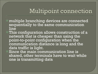 multiple branching devices are connected sequentially to the same communication line This configuration allows construction of a network that is cheaper than using the point-to-point configuration when the communication distance is long and the data traffic is light. Since the main communication line is shared, other terminals have to wait while one is transmitting data 