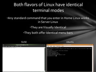 Both flavors of Linux have identical
             terminal modes
•Any standard command that you enter in Home Linux works
                    in Server Linux
                •They are Visually Identical
           •They both offer Identical menu bars

         SUSE                                  Ubuntu
 