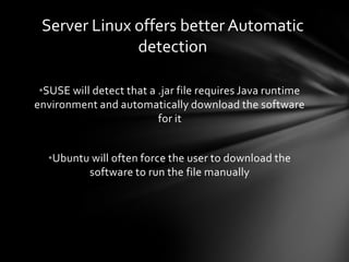 Server Linux offers better Automatic
              detection

 •SUSE will detect that a .jar file requires Java runtime
environment and automatically download the software
                          for it


  •Ubuntu will often force the user to download the
         software to run the file manually
 