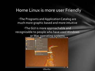 Home Linux is more user Friendly
 •The Programs and Application Catalog are
 much more graphic based and more intuitive
      •The GUI is more approachable and
recognizable to people who have used Windows
          or Mac operating systems




                  Ubuntu
 
