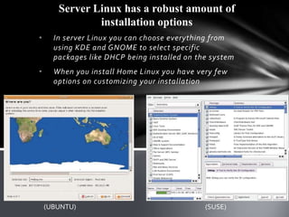 Server Linux has a robust amount of
               installation options
•     In server Linux you can choose everything from
      using KDE and GNOME to select specific
      packages like DHCP being installed on the system
•     When you install Home Linux you have very few
      options on customizing your installation




    (UBUNTU)                                  (SUSE)
 