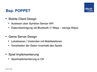 Bsp. POPPET Mobile Client Design Auslesen über Symbian Sensor API Datenübertragung viá Bluetooth (1 Mbps – wenige Kbps) Game Server Design Lokalisieren / Verbinden mit Mobiltelefonen Verarbeiten der Daten innerhalb des Spiels Spiel Implementierung Spielimplementierung in C# 