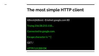 The most simple HTTP client
k8test@k8test:~$ telnet google.com 80
Trying 216.58.215.110...
Connected to google.com.
Escape character is '^]'.
GET /
HTTP/1.0 200 OK
 