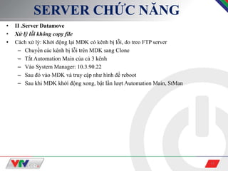 13
SERVER CHỨC NĂNG
• II .Server Datamove
• Xử lý lỗi không copy file
• Cách xử lý: Khởi động lại MDK có kênh bị lỗi, do treo FTP server
– Chuyển các kênh bị lỗi trên MDK sang Clone
– Tắt Automation Main của cả 3 kênh
– Vào System Manager: 10.3.90.22
– Sau đó vào MDK và truy cập như hình để reboot
– Sau khi MDK khởi động xong, bật lần lượt Automation Main, StMan
 