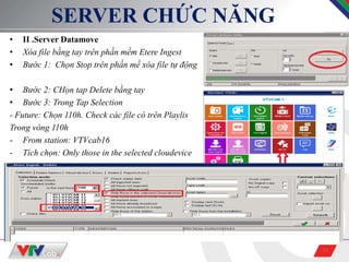 14
SERVER CHỨC NĂNG
• II .Server Datamove
• Xóa file bằng tay trên phần mềm Etere Ingest
• Bước 1: Chọn Stop trên phần mề xóa file tự động
• Bước 2: CHọn tap Delete bằng tay
• Bước 3: Trong Tap Selection
- Future: Chọn 110h. Check các file có trên Playlis
Trong vòng 110h
- From station: VTVcab16
- Tích chọn: Only those in the selected cloudevice
 