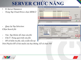 15
SERVER CHỨC NĂNG
• II .Server Datamove
- Trong Tap Cloud Divice chọn MDK12
- Quay lại Tap Selection:
CHọn Search file
- Vào: Tap Delete để chọn xóa file
- Chú Ý: Trong quá trình xóa file
- HT sẽ kiểm tra file, nếu có file tồn tại
Trên Playlist HT sẽ hỏi muốn xóa hay không. KT sẽ chọn NO
 