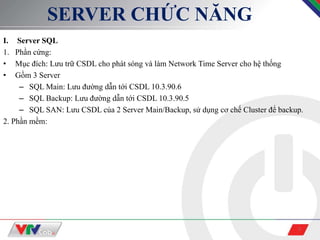 3
SERVER CHỨC NĂNG
I. Server SQL
1. Phần cứng:
• Mục đích: Lưu trữ CSDL cho phát sóng và làm Network Time Server cho hệ thống
• Gồm 3 Server
– SQL Main: Lưu đường dẫn tới CSDL 10.3.90.6
– SQL Backup: Lưu đường dẫn tới CSDL 10.3.90.5
– SQL SAN: Lưu CSDL của 2 Server Main/Backup, sử dụng cơ chế Cluster để backup.
2. Phần mềm:
 