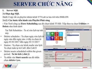 8
SERVER CHỨC NĂNG
I. Server SQL
3.4 Dọn dẹp SQL
3.4.1: Copy tất cả playlist nhóm kênh VTVcab ra lưu trữ trên ISSILON
3.4.2: Các bước tiến hành xóa Playlist Phát sóng
- Vào Tool công cụ Etere Scheduling sau đó chọn kênh TT-SD. Tiếp theo ta chọn Utilities ->
Delete như hình dưới
Tại Tab Schedules : Ta sẽ xóa lịch tại tab
này.
• Delete schedules : Ta chọn ngày xóa lịch từ
ngày nào đến ngày nào. ở đây ta chọn từ
ngày 01/01/2017 đến ngày 01/11/2017
• Station : Ta chọn các kênh muốn xóa lịch:
Ta chọn tuần tự từ Cab1 đến Cab33
• Delete assets scheduled within the given
period : Ta bỏ tích ( chú ý)
• Ta nhấn vào Start search sau đó nhấn
chọn delete->yes.
 