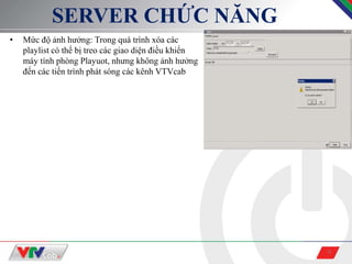 9
SERVER CHỨC NĂNG
• Mức độ ảnh hưởng: Trong quá trình xóa các
playlist có thể bị treo các giao diện điều khiển
máy tính phòng Playuot, nhưng không ảnh hưởng
đến các tiến trình phát sóng các kênh VTVcab
 