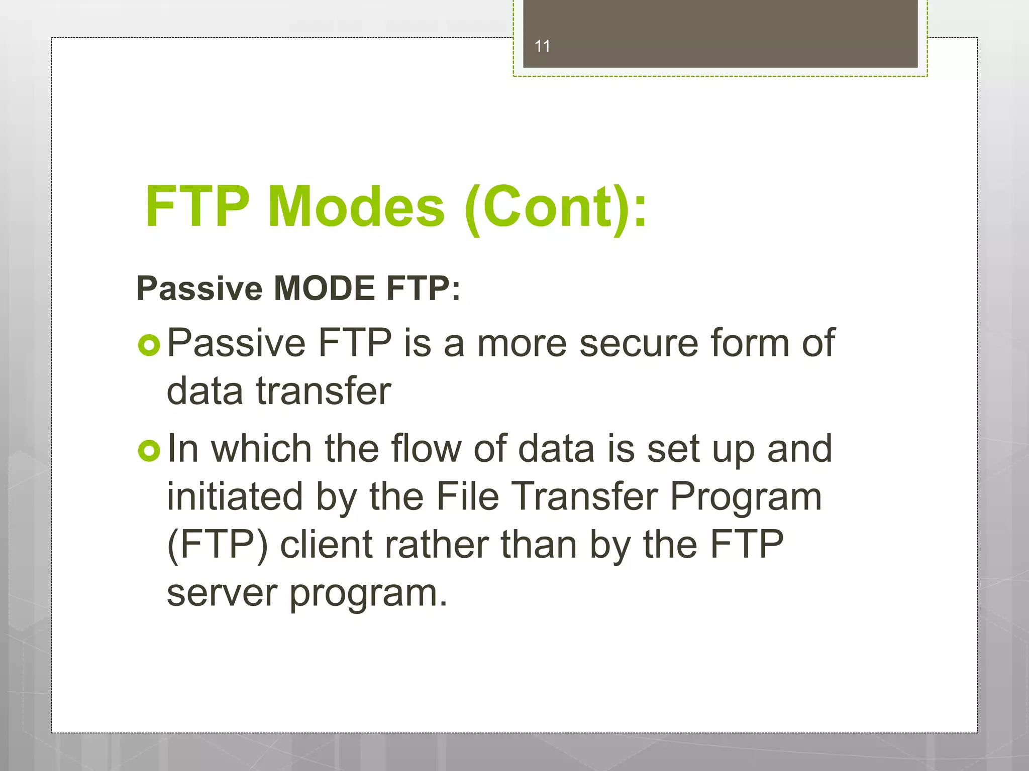 FTP Modes (Cont):
Passive MODE FTP:
Passive FTP is a more secure form of
data transfer
In which the flow of data is set up and
initiated by the File Transfer Program
(FTP) client rather than by the FTP
server program.
11
 