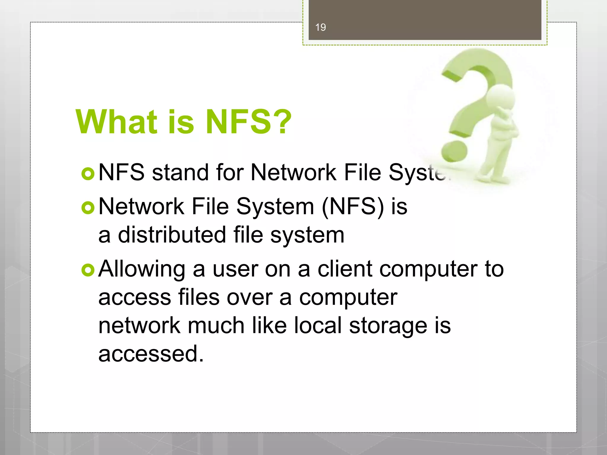 What is NFS?
NFS stand for Network File System.
Network File System (NFS) is
a distributed file system
Allowing a user on a client computer to
access files over a computer
network much like local storage is
accessed.
19
 