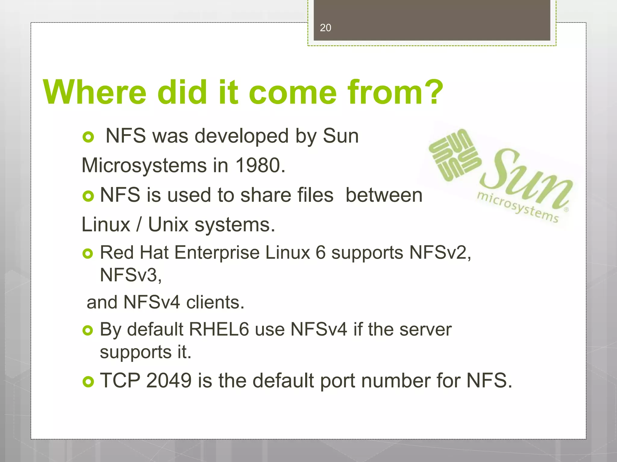 Where did it come from?
 NFS was developed by Sun
Microsystems in 1980.
 NFS is used to share files between
Linux / Unix systems.
 Red Hat Enterprise Linux 6 supports NFSv2,
NFSv3,
and NFSv4 clients.
 By default RHEL6 use NFSv4 if the server
supports it.
 TCP 2049 is the default port number for NFS.
20
 