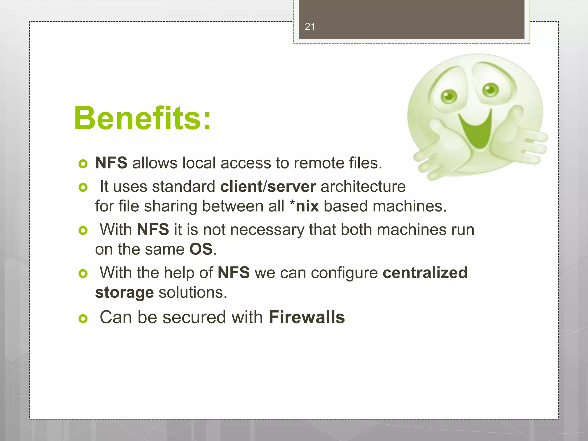 Benefits:
 NFS allows local access to remote files.
 It uses standard client/server architecture
for file sharing between all *nix based machines.
 With NFS it is not necessary that both machines run
on the same OS.
 With the help of NFS we can configure centralized
storage solutions.
 Can be secured with Firewalls
21
 