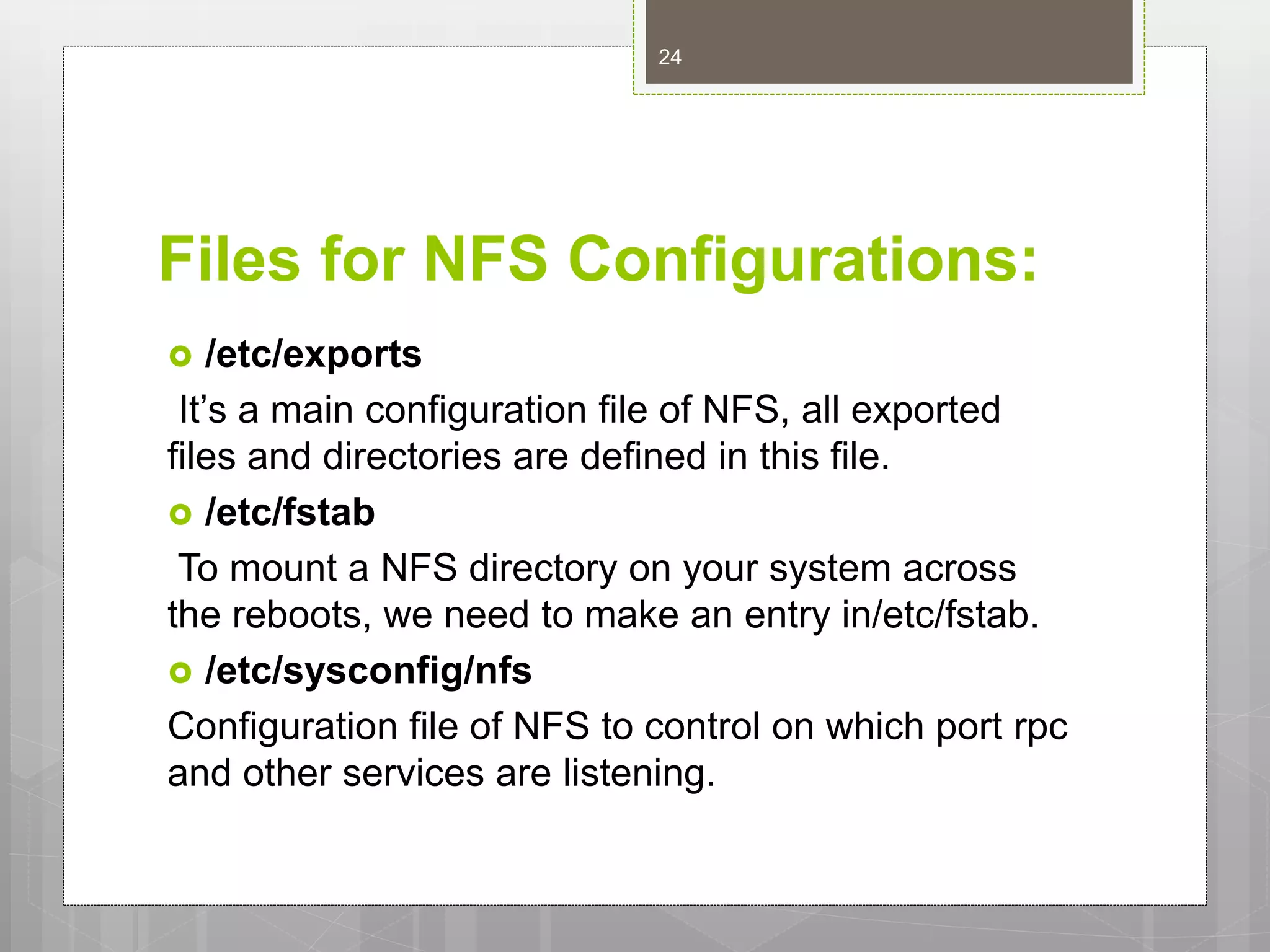 Files for NFS Configurations:
 /etc/exports
It’s a main configuration file of NFS, all exported
files and directories are defined in this file.
 /etc/fstab
To mount a NFS directory on your system across
the reboots, we need to make an entry in/etc/fstab.
 /etc/sysconfig/nfs
Configuration file of NFS to control on which port rpc
and other services are listening.
24
 