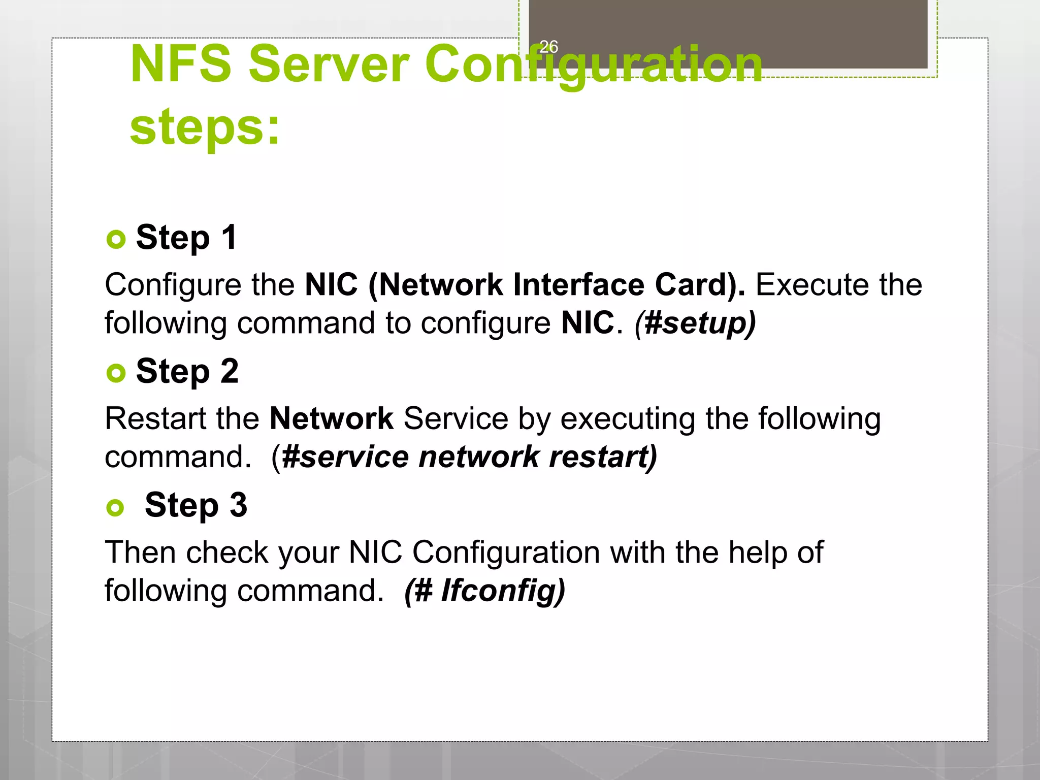 NFS Server Configuration
steps:
 Step 1
Configure the NIC (Network Interface Card). Execute the
following command to configure NIC. (#setup)
 Step 2
Restart the Network Service by executing the following
command. (#service network restart)
 Step 3
Then check your NIC Configuration with the help of
following command. (# Ifconfig)
26
 