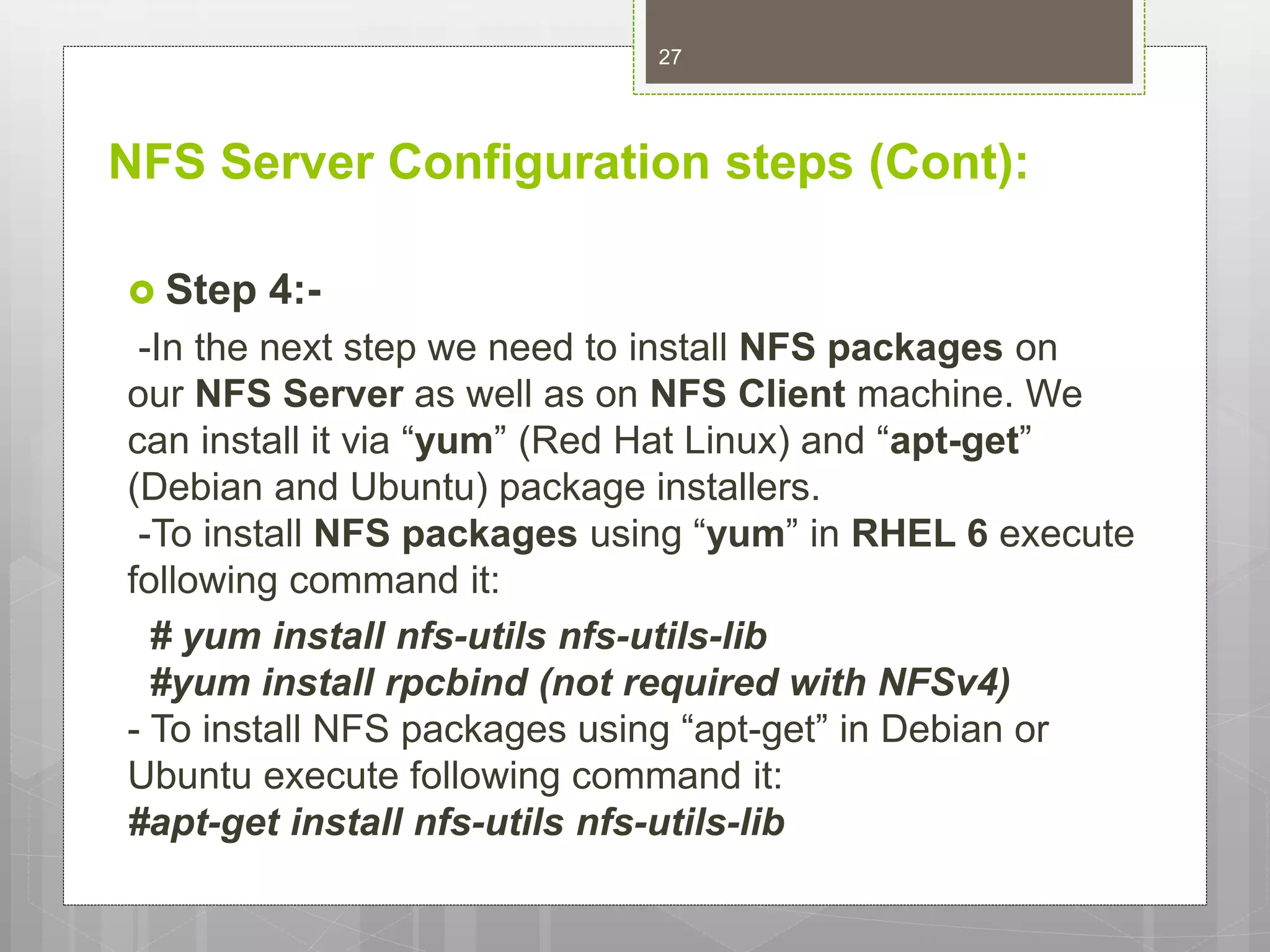 NFS Server Configuration steps (Cont):
 Step 4:-
-In the next step we need to install NFS packages on
our NFS Server as well as on NFS Client machine. We
can install it via “yum” (Red Hat Linux) and “apt-get”
(Debian and Ubuntu) package installers.
-To install NFS packages using “yum” in RHEL 6 execute
following command it:
# yum install nfs-utils nfs-utils-lib
#yum install rpcbind (not required with NFSv4)
- To install NFS packages using “apt-get” in Debian or
Ubuntu execute following command it:
#apt-get install nfs-utils nfs-utils-lib
27
 