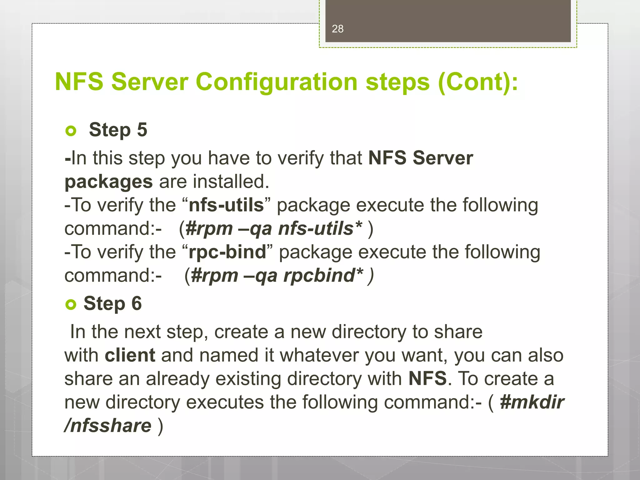 NFS Server Configuration steps (Cont):
 Step 5
-In this step you have to verify that NFS Server
packages are installed.
-To verify the “nfs-utils” package execute the following
command:- (#rpm –qa nfs-utils* )
-To verify the “rpc-bind” package execute the following
command:- (#rpm –qa rpcbind* )
 Step 6
In the next step, create a new directory to share
with client and named it whatever you want, you can also
share an already existing directory with NFS. To create a
new directory executes the following command:- ( #mkdir
/nfsshare )
28
 