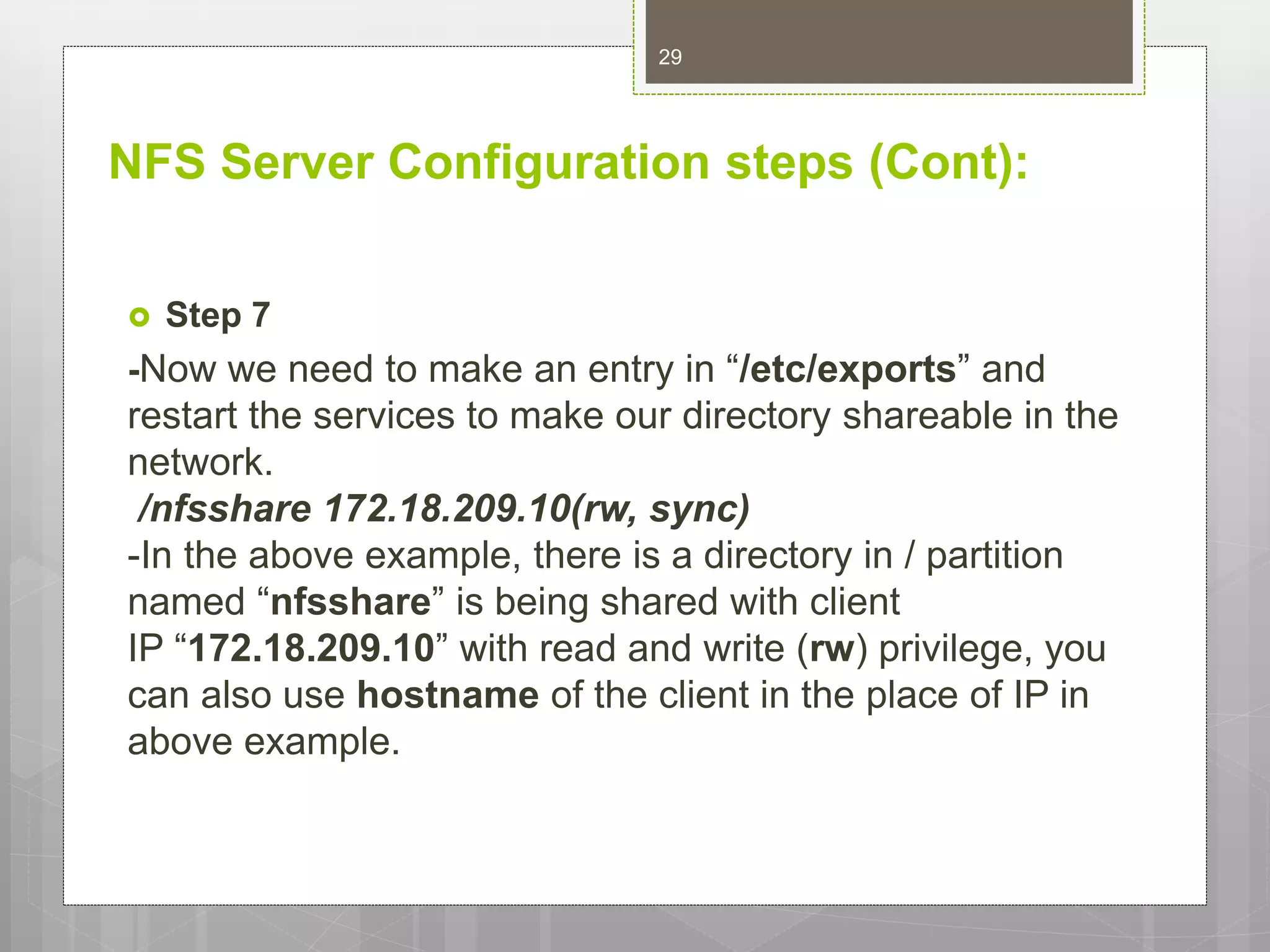 NFS Server Configuration steps (Cont):
 Step 7
-Now we need to make an entry in “/etc/exports” and
restart the services to make our directory shareable in the
network.
/nfsshare 172.18.209.10(rw, sync)
-In the above example, there is a directory in / partition
named “nfsshare” is being shared with client
IP “172.18.209.10” with read and write (rw) privilege, you
can also use hostname of the client in the place of IP in
above example.
29
 