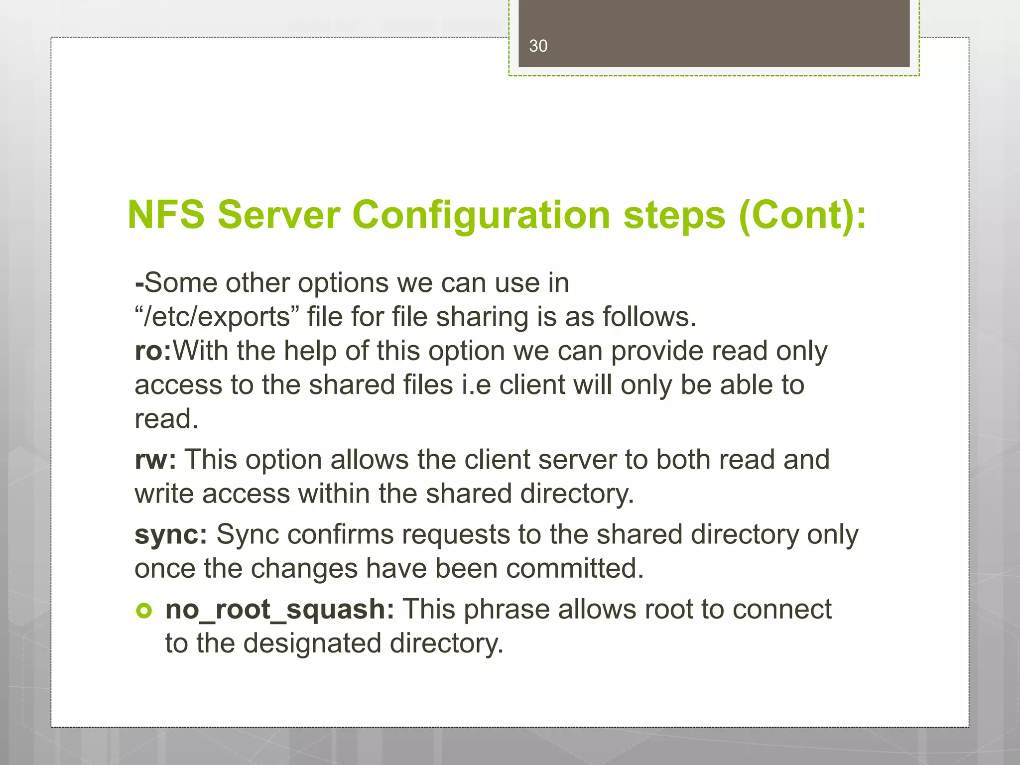 NFS Server Configuration steps (Cont):
-Some other options we can use in
“/etc/exports” file for file sharing is as follows.
ro:With the help of this option we can provide read only
access to the shared files i.e client will only be able to
read.
rw: This option allows the client server to both read and
write access within the shared directory.
sync: Sync confirms requests to the shared directory only
once the changes have been committed.
 no_root_squash: This phrase allows root to connect
to the designated directory.
30
 