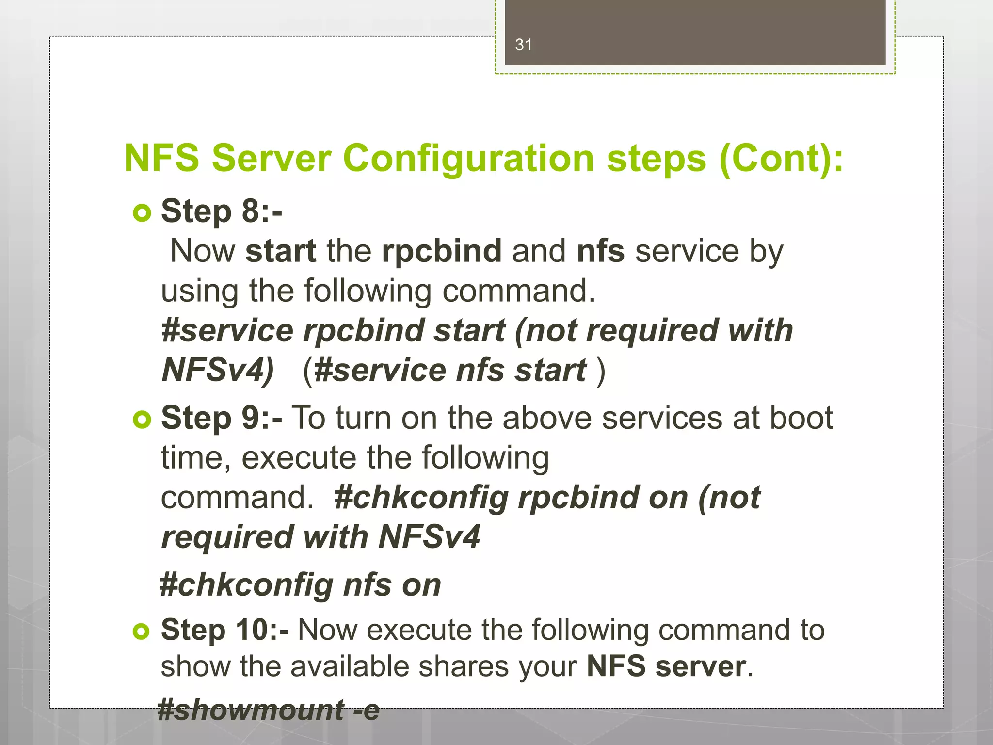 NFS Server Configuration steps (Cont):
 Step 8:-
Now start the rpcbind and nfs service by
using the following command.
#service rpcbind start (not required with
NFSv4) (#service nfs start )
 Step 9:- To turn on the above services at boot
time, execute the following
command. #chkconfig rpcbind on (not
required with NFSv4
#chkconfig nfs on
 Step 10:- Now execute the following command to
show the available shares your NFS server.
#showmount -e
31
 