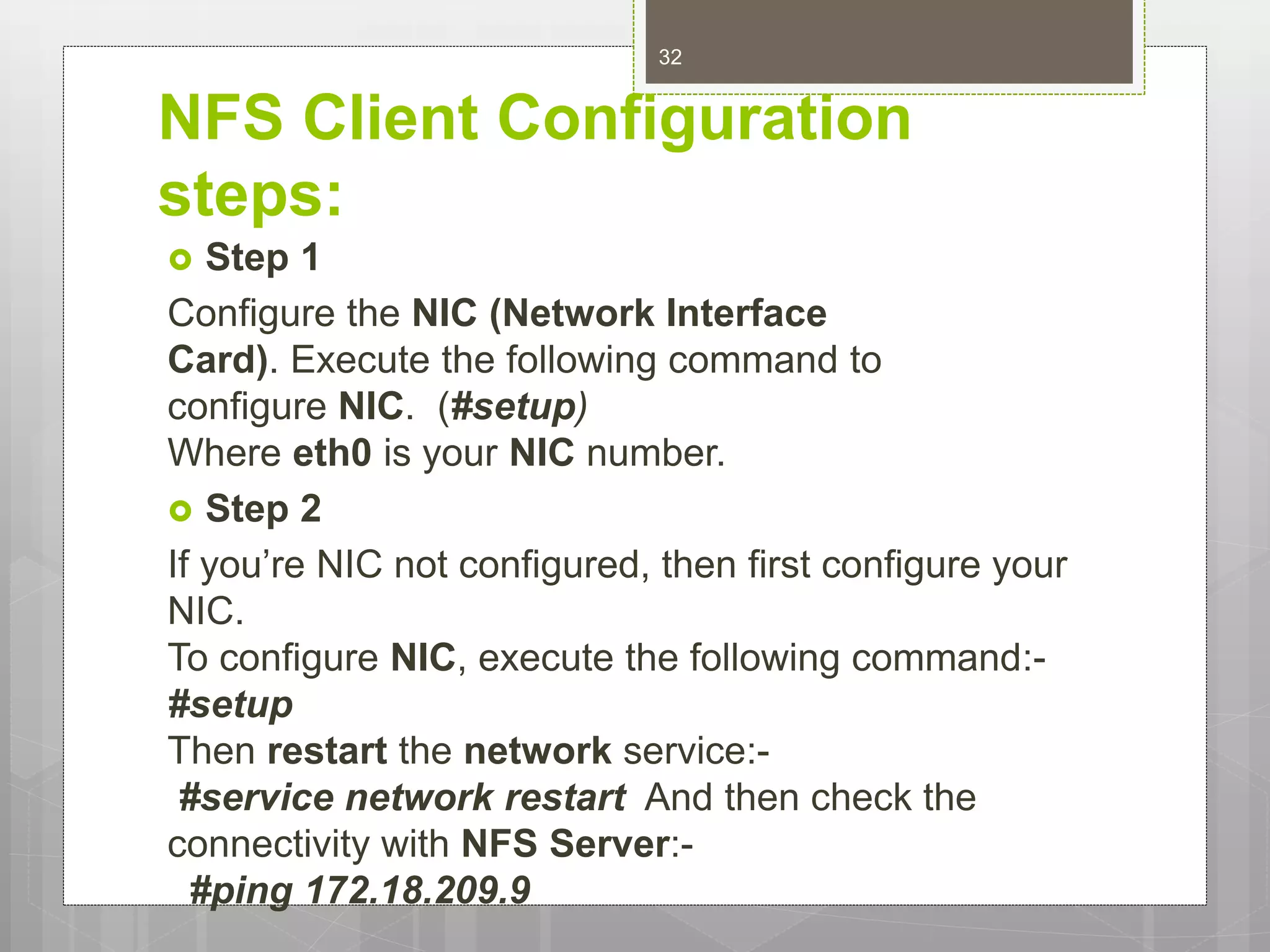 NFS Client Configuration
steps:
 Step 1
Configure the NIC (Network Interface
Card). Execute the following command to
configure NIC. (#setup)
Where eth0 is your NIC number.
 Step 2
If you’re NIC not configured, then first configure your
NIC.
To configure NIC, execute the following command:-
#setup
Then restart the network service:-
#service network restart And then check the
connectivity with NFS Server:-
#ping 172.18.209.9
32
 