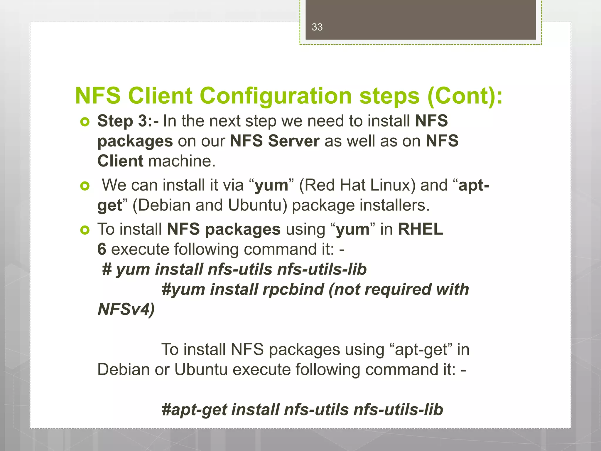 NFS Client Configuration steps (Cont):
 Step 3:- In the next step we need to install NFS
packages on our NFS Server as well as on NFS
Client machine.
 We can install it via “yum” (Red Hat Linux) and “apt-
get” (Debian and Ubuntu) package installers.
 To install NFS packages using “yum” in RHEL
6 execute following command it: -
# yum install nfs-utils nfs-utils-lib
#yum install rpcbind (not required with
NFSv4)
To install NFS packages using “apt-get” in
Debian or Ubuntu execute following command it: -
#apt-get install nfs-utils nfs-utils-lib
33
 