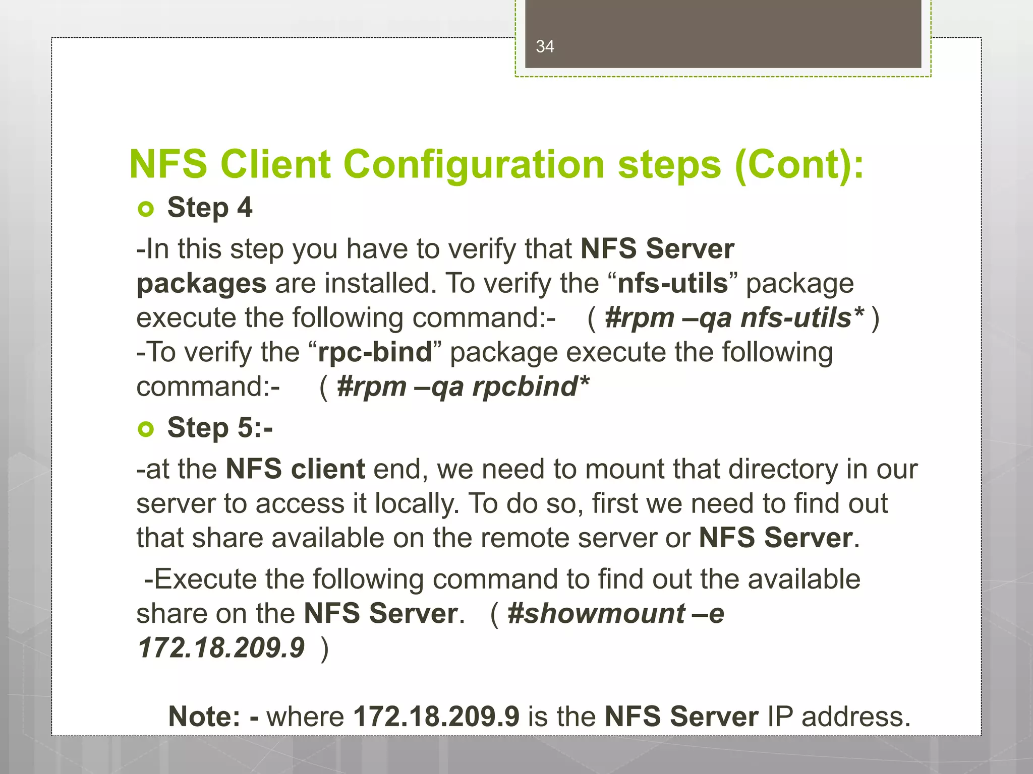 NFS Client Configuration steps (Cont):
 Step 4
-In this step you have to verify that NFS Server
packages are installed. To verify the “nfs-utils” package
execute the following command:- ( #rpm –qa nfs-utils* )
-To verify the “rpc-bind” package execute the following
command:- ( #rpm –qa rpcbind*
 Step 5:-
-at the NFS client end, we need to mount that directory in our
server to access it locally. To do so, first we need to find out
that share available on the remote server or NFS Server.
-Execute the following command to find out the available
share on the NFS Server. ( #showmount –e
172.18.209.9 )
Note: - where 172.18.209.9 is the NFS Server IP address.
34
 