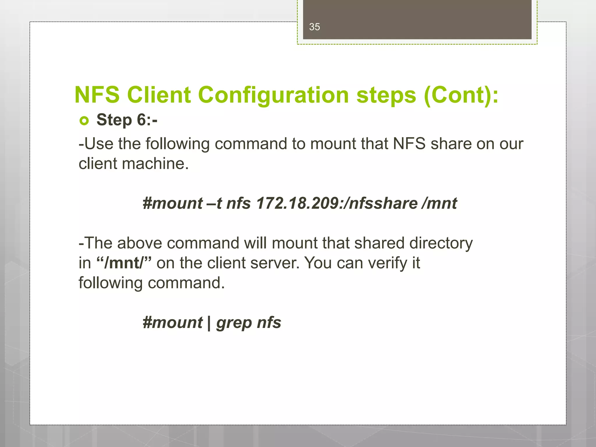 NFS Client Configuration steps (Cont):
 Step 6:-
-Use the following command to mount that NFS share on our
client machine.
#mount –t nfs 172.18.209:/nfsshare /mnt
-The above command will mount that shared directory
in “/mnt/” on the client server. You can verify it
following command.
#mount | grep nfs
35
 