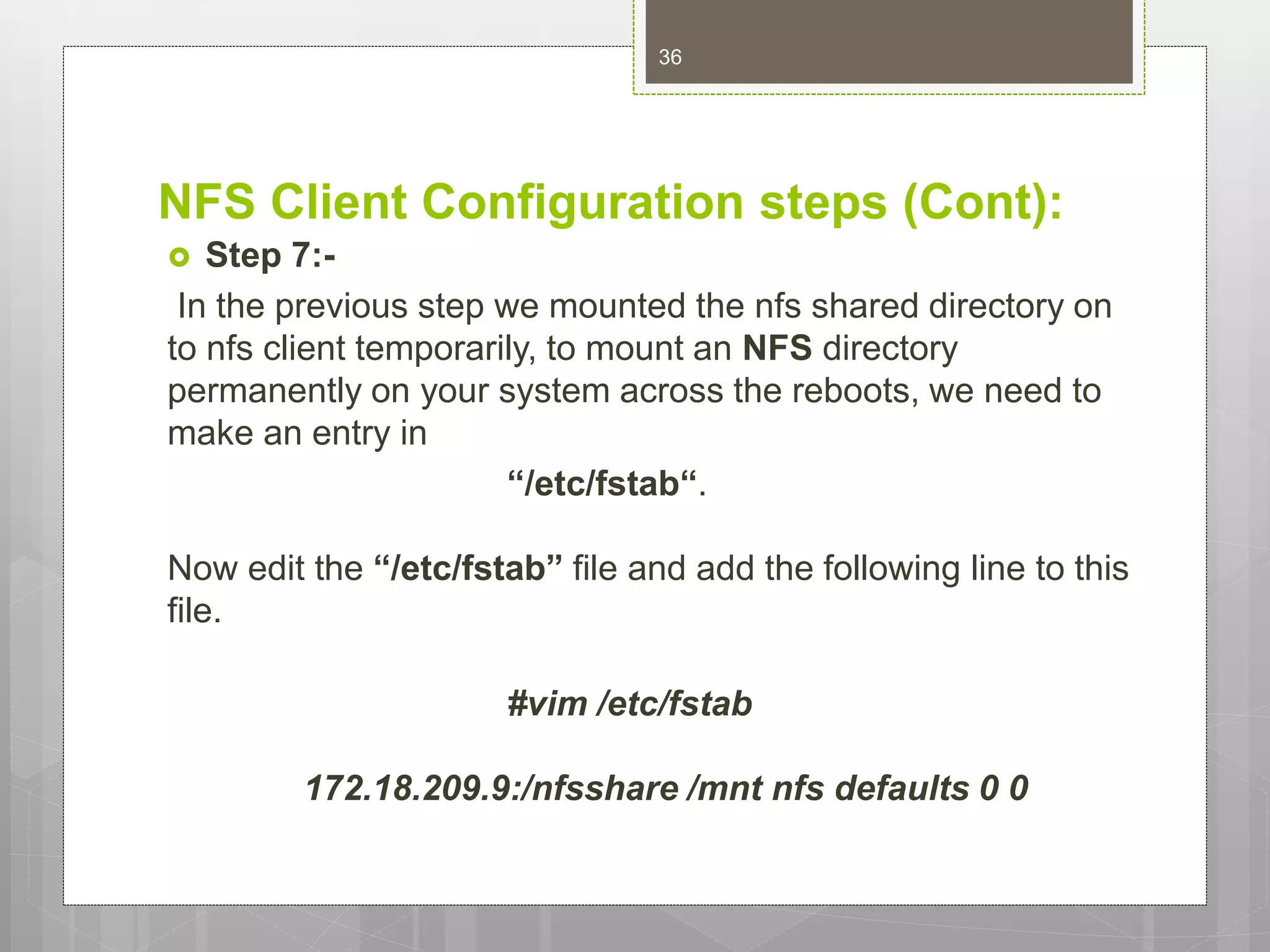 NFS Client Configuration steps (Cont):
 Step 7:-
In the previous step we mounted the nfs shared directory on
to nfs client temporarily, to mount an NFS directory
permanently on your system across the reboots, we need to
make an entry in
“/etc/fstab“.
Now edit the “/etc/fstab” file and add the following line to this
file.
#vim /etc/fstab
172.18.209.9:/nfsshare /mnt nfs defaults 0 0
36
 