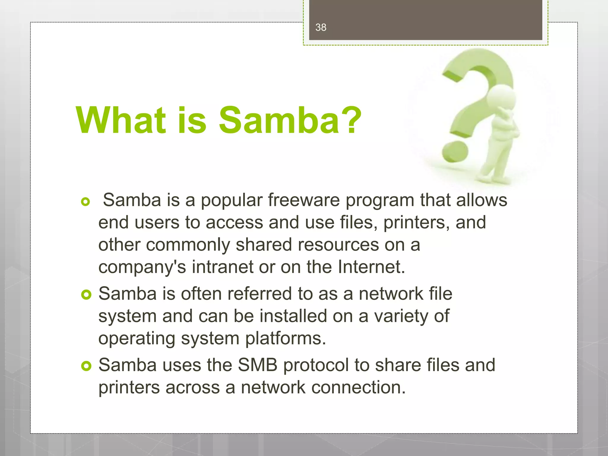 What is Samba?
 Samba is a popular freeware program that allows
end users to access and use files, printers, and
other commonly shared resources on a
company's intranet or on the Internet.
 Samba is often referred to as a network file
system and can be installed on a variety of
operating system platforms.
 Samba uses the SMB protocol to share files and
printers across a network connection.
38
 